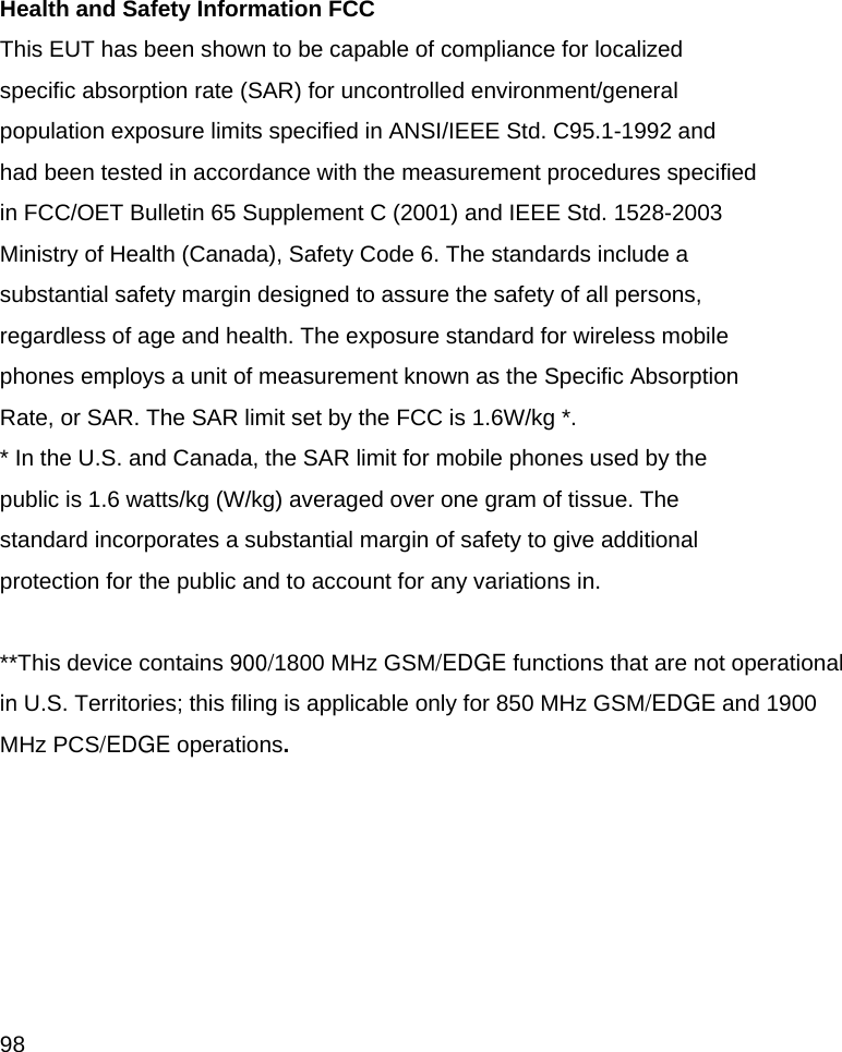  98  Health and Safety Information FCC This EUT has been shown to be capable of compliance for localized specific absorption rate (SAR) for uncontrolled environment/general population exposure limits specified in ANSI/IEEE Std. C95.1-1992 and had been tested in accordance with the measurement procedures specified in FCC/OET Bulletin 65 Supplement C (2001) and IEEE Std. 1528-2003 Ministry of Health (Canada), Safety Code 6. The standards include a substantial safety margin designed to assure the safety of all persons, regardless of age and health. The exposure standard for wireless mobile phones employs a unit of measurement known as the Specific Absorption Rate, or SAR. The SAR limit set by the FCC is 1.6W/kg *. * In the U.S. and Canada, the SAR limit for mobile phones used by the public is 1.6 watts/kg (W/kg) averaged over one gram of tissue. The standard incorporates a substantial margin of safety to give additional protection for the public and to account for any variations in.  **This device contains 900/1800 MHz GSM/EDGE functions that are not operational  in U.S. Territories; this filing is applicable only for 850 MHz GSM/EDGE and 1900 MHz PCS/EDGE operations.  