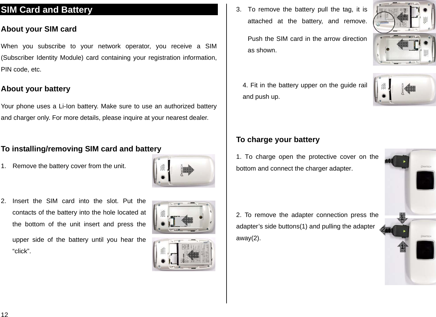 12 SIM Card and Battery About your SIM card When you subscribe to your network operator, you receive a SIM (Subscriber Identity Module) card containing your registration information, PIN code, etc.  About your battery Your phone uses a Li-Ion battery. Make sure to use an authorized battery and charger only. For more details, please inquire at your nearest dealer.  To installing/removing SIM card and battery 1.  Remove the battery cover from the unit.   2.  Insert the SIM card into the slot. Put the contacts of the battery into the hole located at the bottom of the unit insert and press the upper side of the battery until you hear the “click”.      3.  To remove the battery pull the tag, it is attached at the battery, and remove. Push the SIM card in the arrow direction as shown.   4. Fit in the battery upper on the guide rail and push up.   To charge your battery 1. To charge open the protective cover on the bottom and connect the charger adapter.     2. To remove the adapter connection press the adapter’s side buttons(1) and pulling the adapter away(2).      1 1 2 