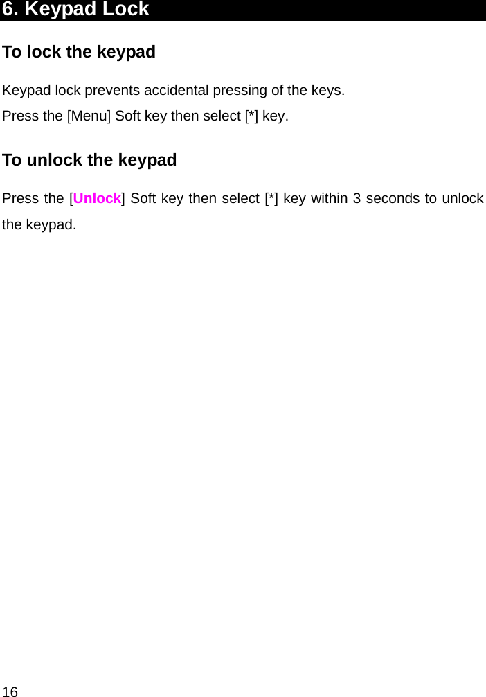  16 6. Keypad Lock To lock the keypad Keypad lock prevents accidental pressing of the keys. Press the [Menu] Soft key then select [*] key.  To unlock the keypad Press the [Unlock] Soft key then select [*] key within 3 seconds to unlock the keypad.  