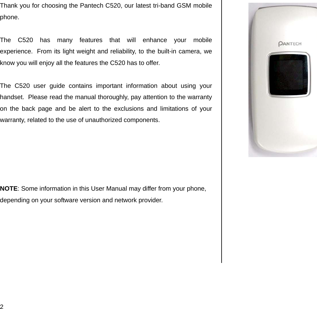  2 Thank you for choosing the Pantech C520, our latest tri-band GSM mobile phone.   The C520 has many features that will enhance your mobile experience.  From its light weight and reliability, to the built-in camera, we know you will enjoy all the features the C520 has to offer.  The C520 user guide contains important information about using your handset.  Please read the manual thoroughly, pay attention to the warranty on the back page and be alert to the exclusions and limitations of your warranty, related to the use of unauthorized components.      NOTE: Some information in this User Manual may differ from your phone, depending on your software version and network provider.       