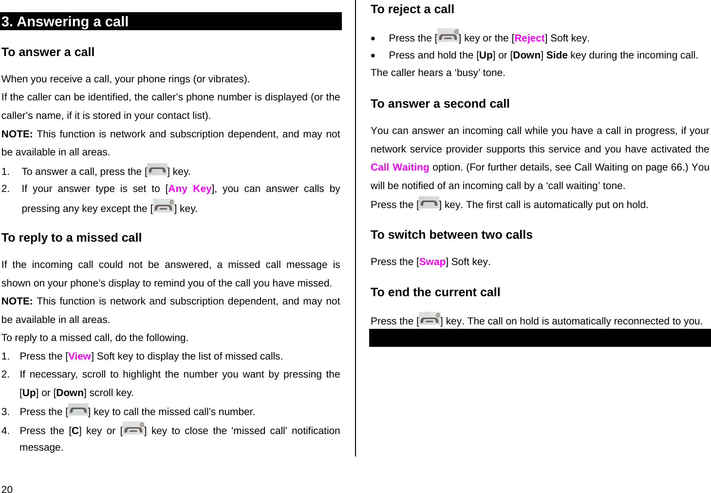 20 3. Answering a call To answer a call When you receive a call, your phone rings (or vibrates).  If the caller can be identified, the caller’s phone number is displayed (or the caller’s name, if it is stored in your contact list). NOTE: This function is network and subscription dependent, and may not be available in all areas. 1.  To answer a call, press the [ ] key.  2.  If your answer type is set to [Any Key], you can answer calls by pressing any key except the [ ] key. To reply to a missed call If the incoming call could not be answered, a missed call message is shown on your phone’s display to remind you of the call you have missed.  NOTE: This function is network and subscription dependent, and may not be available in all areas. To reply to a missed call, do the following. 1.  Press the [View] Soft key to display the list of missed calls. 2.  If necessary, scroll to highlight the number you want by pressing the [Up] or [Down] scroll key. 3.  Press the [ ] key to call the missed call’s number. 4.  Press the [C] key or [ ] key to close the &apos;missed call&apos; notification message. To reject a call •  Press the [ ] key or the [Reject] Soft key. •  Press and hold the [Up] or [Down] Side key during the incoming call. The caller hears a ‘busy’ tone. To answer a second call You can answer an incoming call while you have a call in progress, if your network service provider supports this service and you have activated the Call Waiting option. (For further details, see Call Waiting on page 66.) You will be notified of an incoming call by a ‘call waiting’ tone. Press the [ ] key. The first call is automatically put on hold. To switch between two calls Press the [Swap] Soft key. To end the current call Press the [ ] key. The call on hold is automatically reconnected to you. 