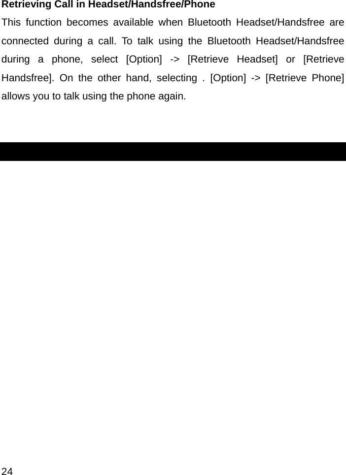  24  Retrieving Call in Headset/Handsfree/Phone   This function becomes available when Bluetooth Headset/Handsfree are connected during a call. To talk using the Bluetooth Headset/Handsfree during a phone, select [Option] -&gt; [Retrieve Headset] or [Retrieve Handsfree]. On the other hand, selecting . [Option] -&gt; [Retrieve Phone] allows you to talk using the phone again.   