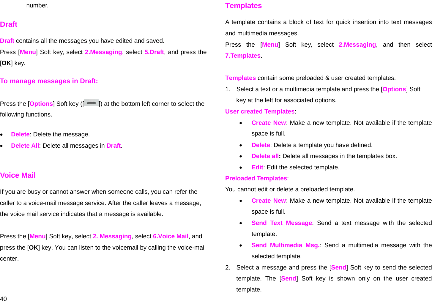  40 number. Draft Draft contains all the messages you have edited and saved.  Press [Menu] Soft key, select 2.Messaging, select 5.Draft, and press the [OK] key. To manage messages in Draft: Press the [Options] Soft key ([ ]) at the bottom left corner to select the following functions. • Delete: Delete the message. • Delete All: Delete all messages in Draft.  Voice Mail If you are busy or cannot answer when someone calls, you can refer the caller to a voice-mail message service. After the caller leaves a message, the voice mail service indicates that a message is available.   Press the [Menu] Soft key, select 2. Messaging, select 6.Voice Mail, and press the [OK] key. You can listen to the voicemail by calling the voice-mail center. Templates A template contains a block of text for quick insertion into text messages and multimedia messages. Press the [Menu] Soft key, select 2.Messaging, and then select 7.Templates.  Templates contain some preloaded &amp; user created templates. 1.  Select a text or a multimedia template and press the [Options] Soft key at the left for associated options. User created Templates: • Create New: Make a new template. Not available if the template space is full. • Delete: Delete a template you have defined.  • Delete all: Delete all messages in the templates box. • Edit: Edit the selected template. Preloaded Templates: You cannot edit or delete a preloaded template. • Create New: Make a new template. Not available if the template space is full. • Send Text Message: Send a text message with the selected template. • Send Multimedia Msg.: Send a multimedia message with the selected template. 2.  Select a message and press the [Send] Soft key to send the selected template. The [Send] Soft key is shown only on the user created template. 
