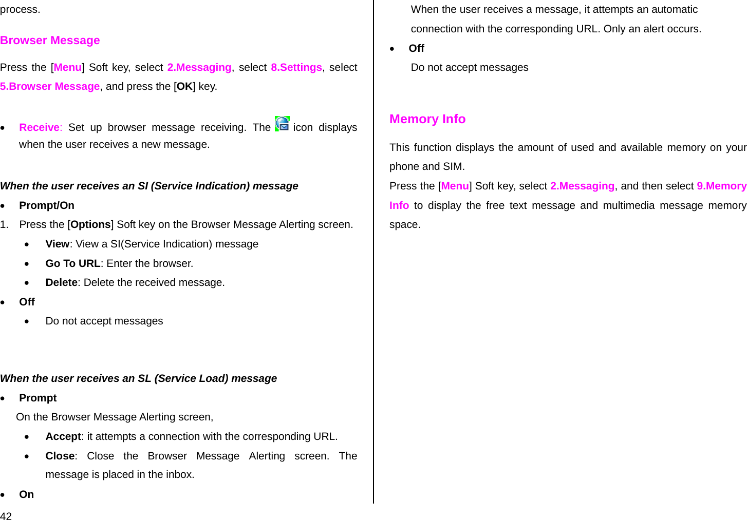  42 process.  Browser Message Press the [Menu] Soft key, select 2.Messaging, select 8.Settings, select 5.Browser Message, and press the [OK] key.  • Receive:  Set up browser message receiving. The   icon  displays when the user receives a new message.  When the user receives an SI (Service Indication) message • Prompt/On 1. Press the [Options] Soft key on the Browser Message Alerting screen. • View: View a SI(Service Indication) message • Go To URL: Enter the browser. • Delete: Delete the received message. • Off •  Do not accept messages   When the user receives an SL (Service Load) message • Prompt On the Browser Message Alerting screen, • Accept: it attempts a connection with the corresponding URL. • Close: Close the Browser Message Alerting screen. The message is placed in the inbox. • On When the user receives a message, it attempts an automatic connection with the corresponding URL. Only an alert occurs. • Off Do not accept messages  Memory Info This function displays the amount of used and available memory on your phone and SIM. Press the [Menu] Soft key, select 2.Messaging, and then select 9.Memory Info to display the free text message and multimedia message memory space. 