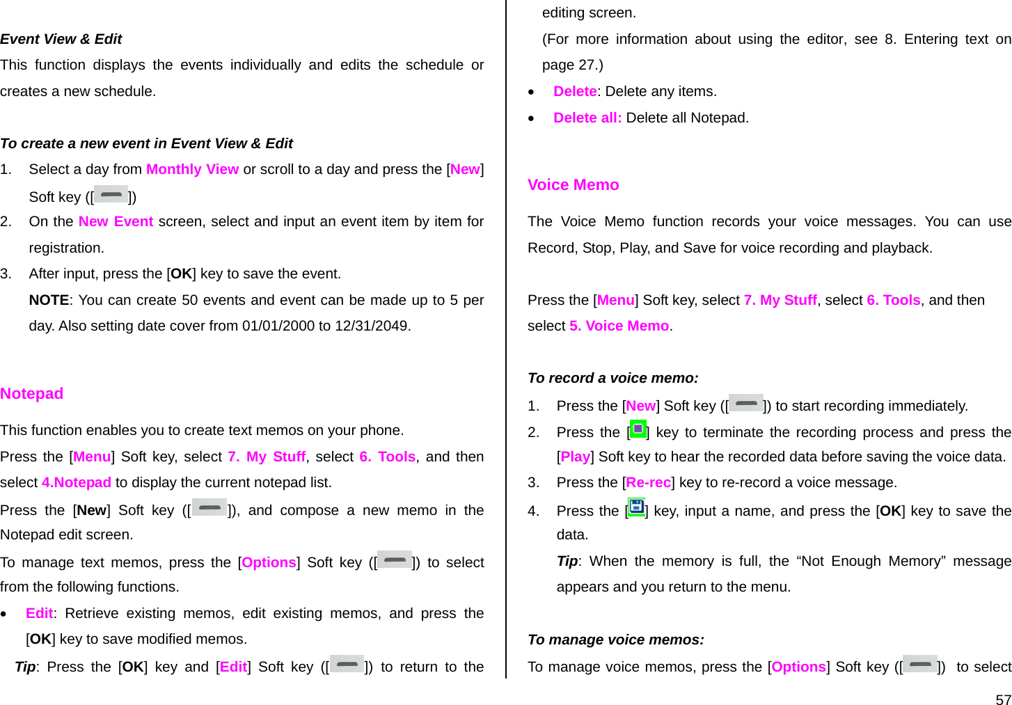  57  Event View &amp; Edit This function displays the events individually and edits the schedule or creates a new schedule.  To create a new event in Event View &amp; Edit 1.  Select a day from Monthly View or scroll to a day and press the [New] Soft key ([ ]) 2. On the New Event screen, select and input an event item by item for registration. 3.  After input, press the [OK] key to save the event. NOTE: You can create 50 events and event can be made up to 5 per day. Also setting date cover from 01/01/2000 to 12/31/2049.  Notepad This function enables you to create text memos on your phone. Press the [Menu] Soft key, select 7. My Stuff, select 6. Tools, and then select 4.Notepad to display the current notepad list. Press the [New] Soft key ([ ]), and compose a new memo in the Notepad edit screen. To manage text memos, press the [Options] Soft key ([ ]) to select from the following functions. • Edit: Retrieve existing memos, edit existing memos, and press the [OK] key to save modified memos. Tip: Press the [OK] key and [Edit] Soft key ([ ]) to return to the editing screen. (For more information about using the editor, see 8. Entering text on page 27.) • Delete: Delete any items. • Delete all: Delete all Notepad.  Voice Memo The Voice Memo function records your voice messages. You can use Record, Stop, Play, and Save for voice recording and playback.  Press the [Menu] Soft key, select 7. My Stuff, select 6. Tools, and then select 5. Voice Memo.  To record a voice memo: 1.  Press the [New] Soft key ([ ]) to start recording immediately. 2.  Press the [ ] key to terminate the recording process and press the [Play] Soft key to hear the recorded data before saving the voice data. 3.  Press the [Re-rec] key to re-record a voice message. 4. Press the [ ] key, input a name, and press the [OK] key to save the data.  Tip: When the memory is full, the “Not Enough Memory” message appears and you return to the menu.  To manage voice memos: To manage voice memos, press the [Options] Soft key ([ ])  to select 