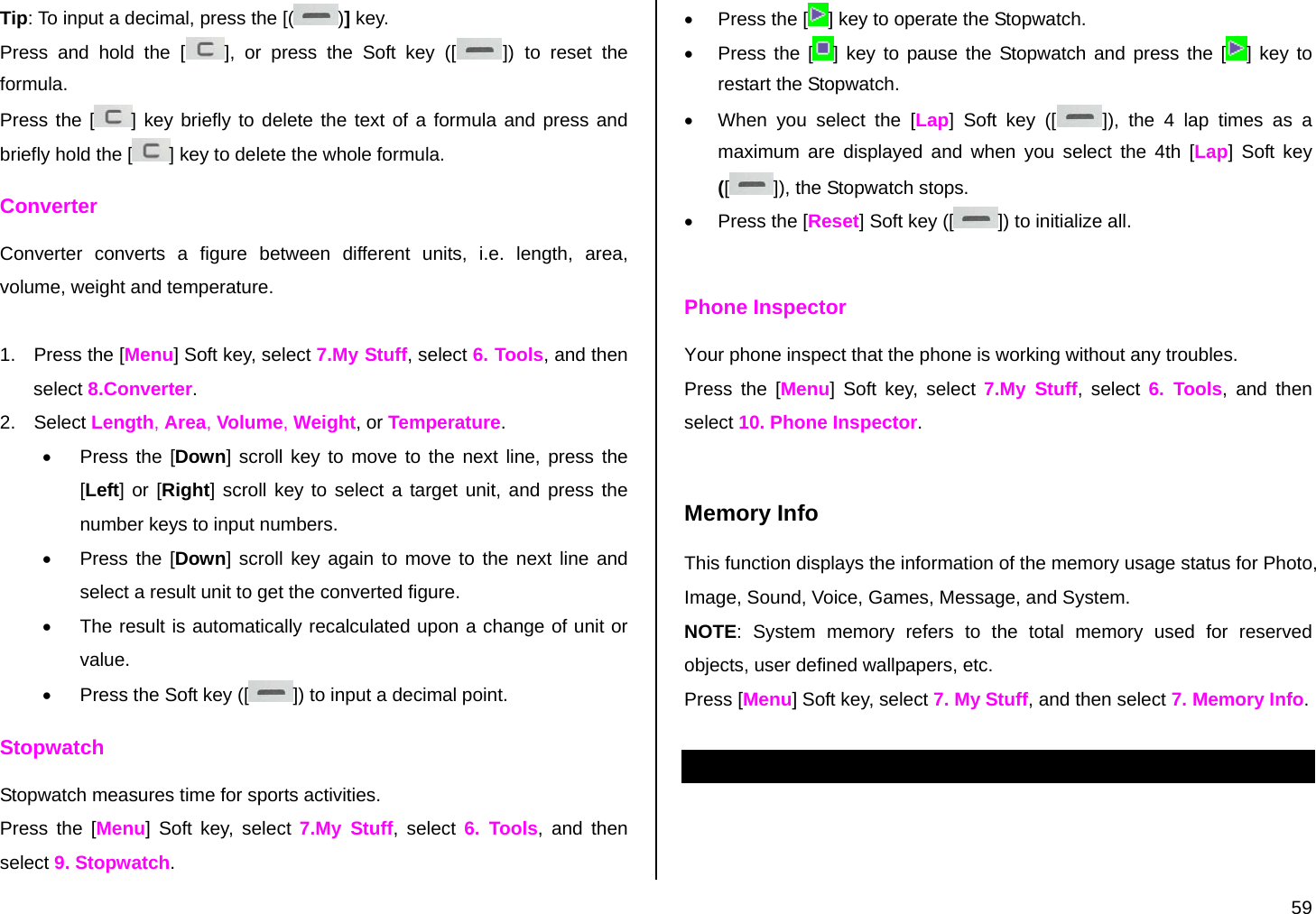  59 Tip: To input a decimal, press the [( )] key. Press and hold the [ ], or press the Soft key ([ ]) to reset the formula. Press the [ ] key briefly to delete the text of a formula and press and briefly hold the [ ] key to delete the whole formula. Converter Converter converts a figure between different units, i.e. length, area, volume, weight and temperature.  1.  Press the [Menu] Soft key, select 7.My Stuff, select 6. Tools, and then select 8.Converter. 2. Select Length, Area, Volume, Weight, or Temperature. •  Press the [Down] scroll key to move to the next line, press the [Left] or [Right] scroll key to select a target unit, and press the number keys to input numbers. •  Press the [Down] scroll key again to move to the next line and select a result unit to get the converted figure. •  The result is automatically recalculated upon a change of unit or value. •  Press the Soft key ([ ]) to input a decimal point. Stopwatch Stopwatch measures time for sports activities. Press the [Menu] Soft key, select 7.My Stuff, select 6. Tools, and then select 9. Stopwatch. •  Press the [ ] key to operate the Stopwatch. •  Press the [ ] key to pause the Stopwatch and press the [ ] key to restart the Stopwatch. •  When you select the [Lap] Soft key ([ ]), the 4 lap times as a maximum are displayed and when you select the 4th [Lap] Soft key ([]), the Stopwatch stops. •  Press the [Reset] Soft key ([ ]) to initialize all.  Phone Inspector Your phone inspect that the phone is working without any troubles. Press the [Menu] Soft key, select 7.My Stuff, select 6. Tools, and then select 10. Phone Inspector.  Memory Info This function displays the information of the memory usage status for Photo, Image, Sound, Voice, Games, Message, and System. NOTE: System memory refers to the total memory used for reserved objects, user defined wallpapers, etc. Press [Menu] Soft key, select 7. My Stuff, and then select 7. Memory Info.  