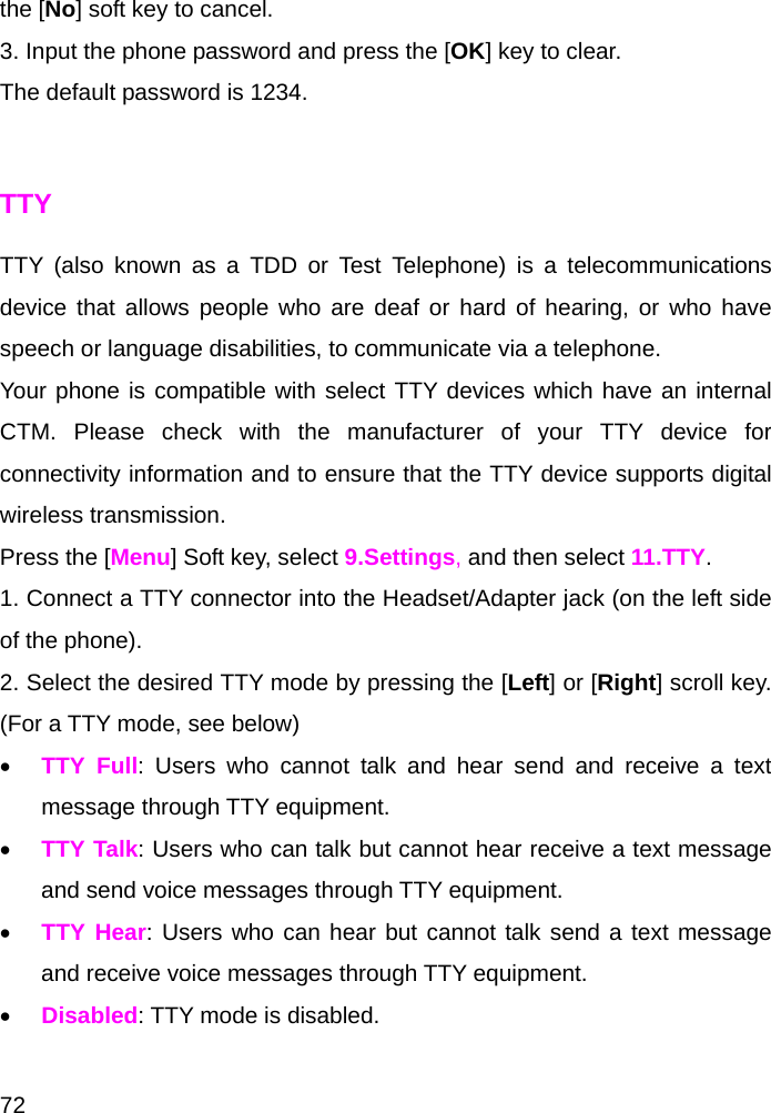  72 the [No] soft key to cancel. 3. Input the phone password and press the [OK] key to clear. The default password is 1234.  TTY TTY (also known as a TDD or Test Telephone) is a telecommunications device that allows people who are deaf or hard of hearing, or who have speech or language disabilities, to communicate via a telephone.  Your phone is compatible with select TTY devices which have an internal CTM. Please check with the manufacturer of your TTY device for connectivity information and to ensure that the TTY device supports digital wireless transmission.  Press the [Menu] Soft key, select 9.Settings, and then select 11.TTY. 1. Connect a TTY connector into the Headset/Adapter jack (on the left side of the phone). 2. Select the desired TTY mode by pressing the [Left] or [Right] scroll key. (For a TTY mode, see below) • TTY Full: Users who cannot talk and hear send and receive a text message through TTY equipment. • TTY Talk: Users who can talk but cannot hear receive a text message and send voice messages through TTY equipment. • TTY Hear: Users who can hear but cannot talk send a text message and receive voice messages through TTY equipment. • Disabled: TTY mode is disabled.  