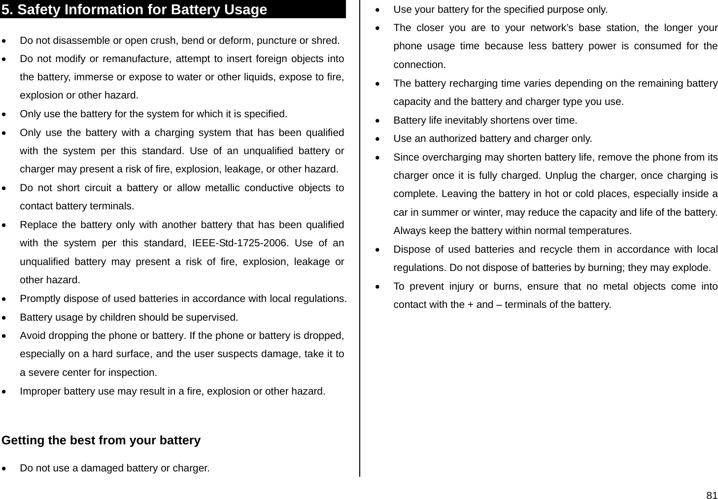  81 5. Safety Information for Battery Usage •  Do not disassemble or open crush, bend or deform, puncture or shred. •  Do not modify or remanufacture, attempt to insert foreign objects into the battery, immerse or expose to water or other liquids, expose to fire, explosion or other hazard. •  Only use the battery for the system for which it is specified. •  Only use the battery with a charging system that has been qualified with the system per this standard. Use of an unqualified battery or charger may present a risk of fire, explosion, leakage, or other hazard. •  Do not short circuit a battery or allow metallic conductive objects to contact battery terminals. •  Replace the battery only with another battery that has been qualified with the system per this standard, IEEE-Std-1725-2006. Use of an unqualified battery may present a risk of fire, explosion, leakage or other hazard. •  Promptly dispose of used batteries in accordance with local regulations. •  Battery usage by children should be supervised. •  Avoid dropping the phone or battery. If the phone or battery is dropped, especially on a hard surface, and the user suspects damage, take it to a severe center for inspection. •  Improper battery use may result in a fire, explosion or other hazard.  Getting the best from your battery •  Do not use a damaged battery or charger. •  Use your battery for the specified purpose only. •  The closer you are to your network’s base station, the longer your phone usage time because less battery power is consumed for the connection. •  The battery recharging time varies depending on the remaining battery capacity and the battery and charger type you use. •  Battery life inevitably shortens over time. •  Use an authorized battery and charger only.  •  Since overcharging may shorten battery life, remove the phone from its charger once it is fully charged. Unplug the charger, once charging is complete. Leaving the battery in hot or cold places, especially inside a car in summer or winter, may reduce the capacity and life of the battery. Always keep the battery within normal temperatures.   •  Dispose of used batteries and recycle them in accordance with local regulations. Do not dispose of batteries by burning; they may explode. •  To prevent injury or burns, ensure that no metal objects come into contact with the + and – terminals of the battery. 