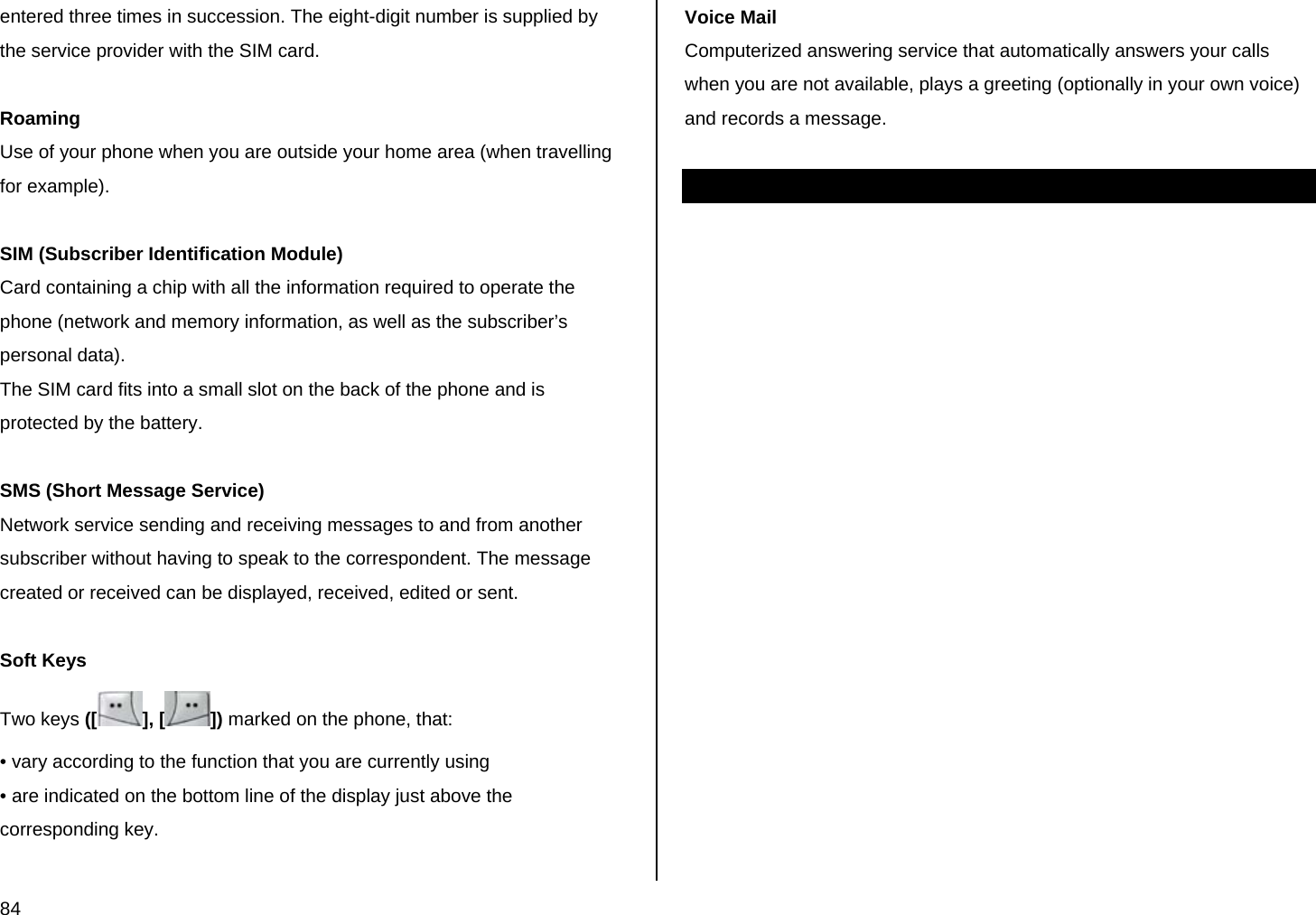  84 entered three times in succession. The eight-digit number is supplied by the service provider with the SIM card.  Roaming Use of your phone when you are outside your home area (when travelling for example).  SIM (Subscriber Identification Module) Card containing a chip with all the information required to operate the phone (network and memory information, as well as the subscriber’s personal data).  The SIM card fits into a small slot on the back of the phone and is protected by the battery.  SMS (Short Message Service) Network service sending and receiving messages to and from another subscriber without having to speak to the correspondent. The message created or received can be displayed, received, edited or sent.  Soft Keys Two keys ([ ], [ ]) marked on the phone, that: • vary according to the function that you are currently using • are indicated on the bottom line of the display just above the corresponding key.   Voice Mail Computerized answering service that automatically answers your calls when you are not available, plays a greeting (optionally in your own voice) and records a message.  