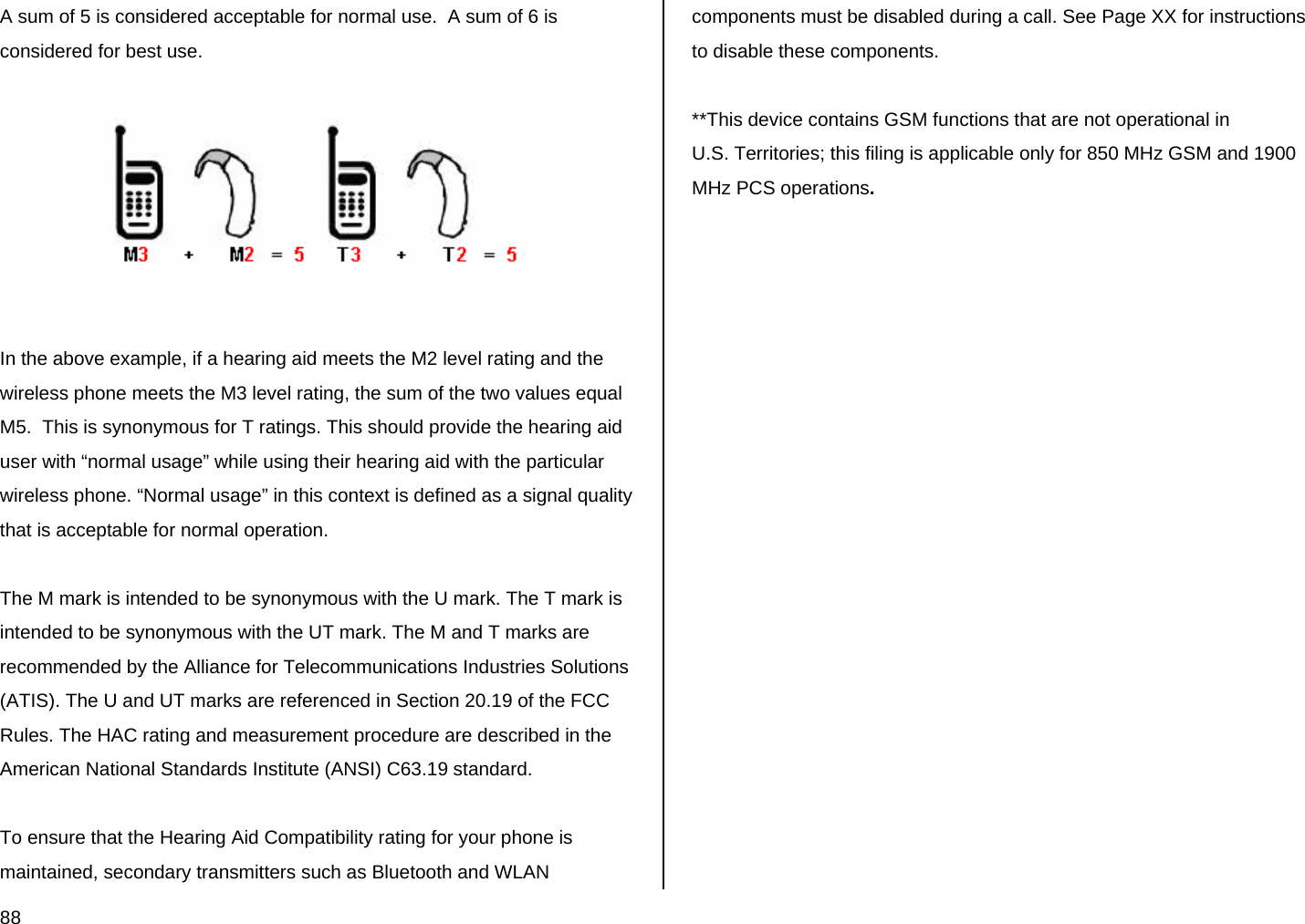  88 A sum of 5 is considered acceptable for normal use.  A sum of 6 is considered for best use.     In the above example, if a hearing aid meets the M2 level rating and the wireless phone meets the M3 level rating, the sum of the two values equal M5.  This is synonymous for T ratings. This should provide the hearing aid user with “normal usage” while using their hearing aid with the particular wireless phone. “Normal usage” in this context is defined as a signal quality that is acceptable for normal operation.   The M mark is intended to be synonymous with the U mark. The T mark is intended to be synonymous with the UT mark. The M and T marks are recommended by the Alliance for Telecommunications Industries Solutions (ATIS). The U and UT marks are referenced in Section 20.19 of the FCC Rules. The HAC rating and measurement procedure are described in the American National Standards Institute (ANSI) C63.19 standard.  To ensure that the Hearing Aid Compatibility rating for your phone is maintained, secondary transmitters such as Bluetooth and WLAN components must be disabled during a call. See Page XX for instructions to disable these components.  **This device contains GSM functions that are not operational in U.S. Territories; this filing is applicable only for 850 MHz GSM and 1900 MHz PCS operations.  