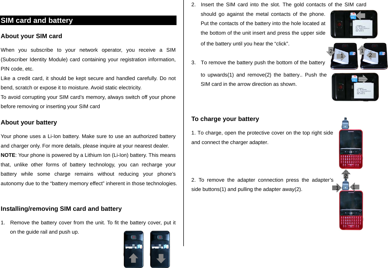  SIM card and battery About your SIM card When you subscribe to your network operator, you receive a SIM (Subscriber Identity Module) card containing your registration information, PIN code, etc.  Like a credit card, it should be kept secure and handled carefully. Do not bend, scratch or expose it to moisture. Avoid static electricity.  To avoid corrupting your SIM card’s memory, always switch off your phone before removing or inserting your SIM card About your battery Your phone uses a Li-Ion battery. Make sure to use an authorized battery and charger only. For more details, please inquire at your nearest dealer. NOTE: Your phone is powered by a Lithium Ion (Li-Ion) battery. This means that, unlike other forms of battery technology, you can recharge your battery while some charge remains without reducing your phone’s autonomy due to the “battery memory effect” inherent in those technologies.  Installing/removing SIM card and battery 1.  Remove the battery cover from the unit. To fit the battery cover, put it on the guide rail and push up.  2.  Insert the SIM card into the slot. The gold contacts of the SIM card should go against the metal contacts of the phone. Put the contacts of the battery into the hole located at the bottom of the unit insert and press the upper side of the battery until you hear the “click”.   3.  To remove the battery push the bottom of the battery to upwards(1) and remove(2) the battery.. Push the SIM card in the arrow direction as shown.   To charge your battery 1. To charge, open the protective cover on the top right side and connect the charger adapter.     2. To remove the adapter connection press the adapter’s side buttons(1) and pulling the adapter away(2).   211 11 22 