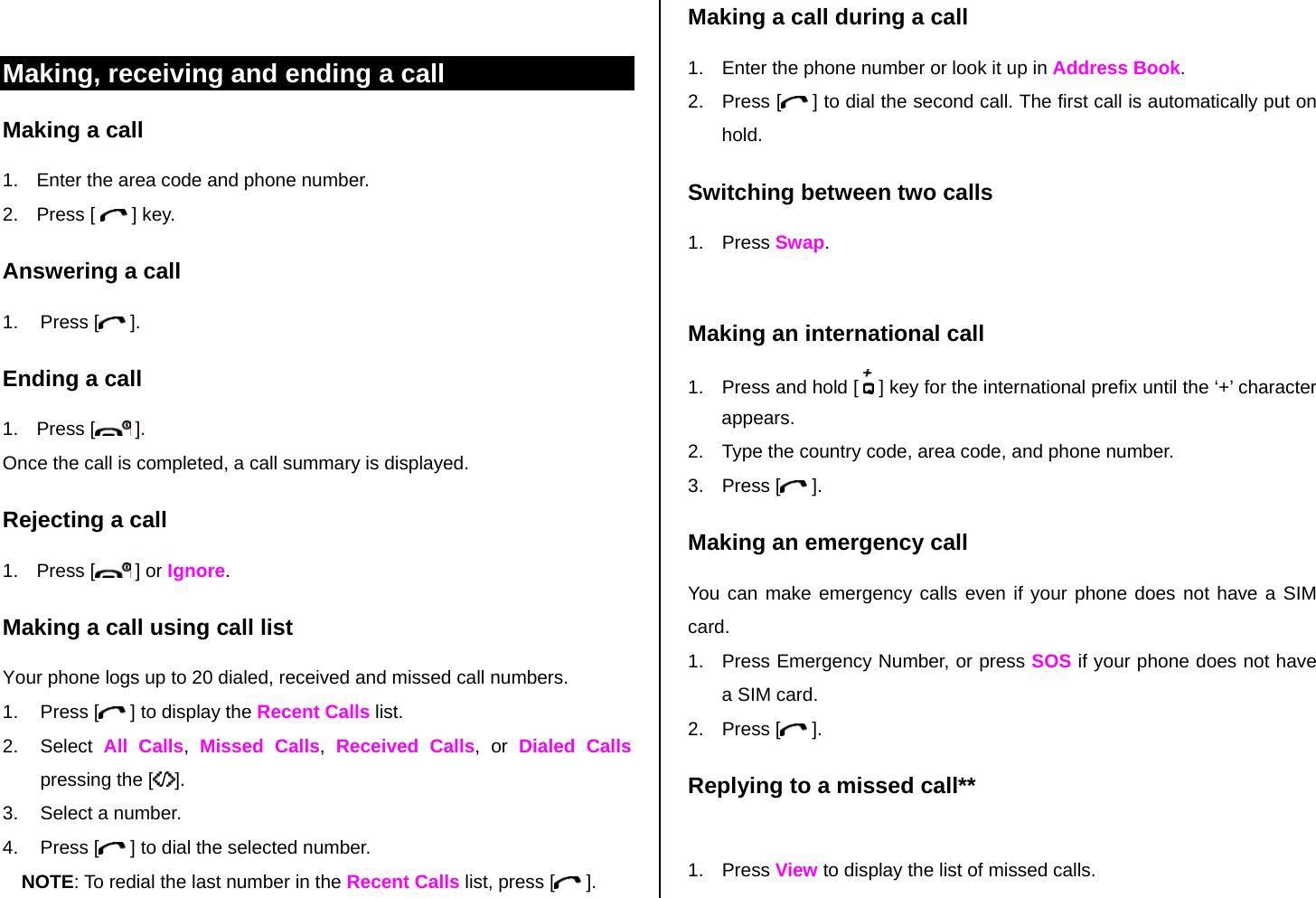  Making, receiving and ending a call Making a call 1.  Enter the area code and phone number. 2. Press [   ] key. Answering a call 1. Press [  ]. Ending a call 1. Press [  ]. Once the call is completed, a call summary is displayed. Rejecting a call 1. Press [  ] or Ignore. Making a call using call list Your phone logs up to 20 dialed, received and missed call numbers.   1. Press [  ] to display the Recent Calls list. 2. Select All Calls,  Missed Calls,  Received Calls, or Dialed Calls pressing the [ /]. 3.  Select a number. 4. Press [  ] to dial the selected number. NOTE: To redial the last number in the Recent Calls list, press [  ]. Making a call during a call 1.  Enter the phone number or look it up in Address Book. 2. Press [  ] to dial the second call. The first call is automatically put on hold. Switching between two calls 1. Press Swap.  Making an international call 1.  Press and hold [   ] key for the international prefix until the ‘+’ character appears. 2.  Type the country code, area code, and phone number. 3. Press [  ]. Making an emergency call You can make emergency calls even if your phone does not have a SIM card. 1.  Press Emergency Number, or press SOS if your phone does not have a SIM card. 2. Press [  ]. Replying to a missed call**  1. Press View to display the list of missed calls.  