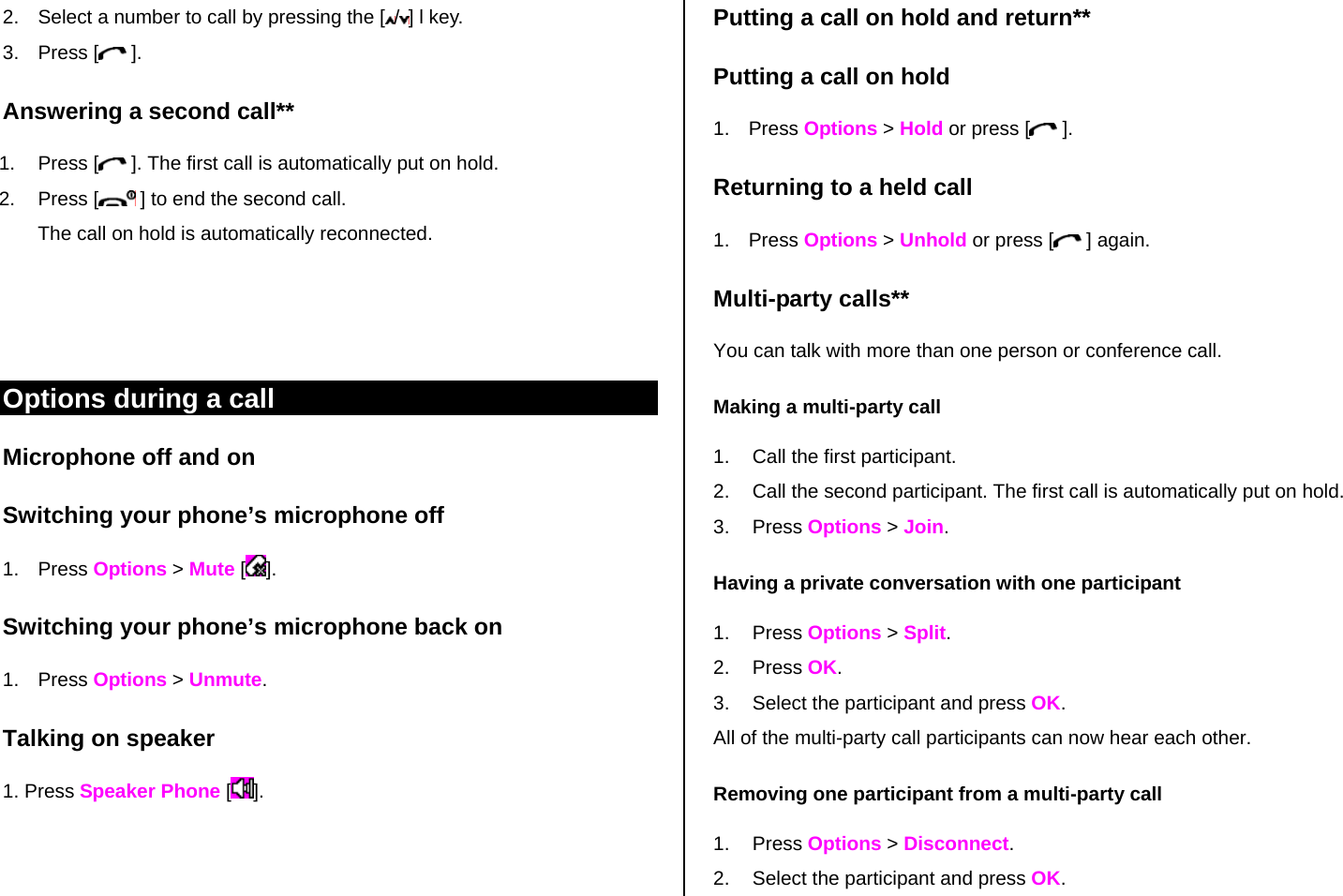2.  Select a number to call by pressing the [ /] l key. 3. Press [  ]. Answering a second call** 1. Press [  ]. The first call is automatically put on hold. 2. Press [  ] to end the second call.  The call on hold is automatically reconnected.    Options during a call Microphone off and on  Switching your phone’s microphone off 1. Press Options &gt; Mute []. Switching your phone’s microphone back on 1. Press Options &gt; Unmute. Talking on speaker 1. Press Speaker Phone []. Putting a call on hold and return** Putting a call on hold 1. Press Options &gt; Hold or press [ ]. Returning to a held call 1. Press Options &gt; Unhold or press [  ] again. Multi-party calls** You can talk with more than one person or conference call.  Making a multi-party call 1.  Call the first participant. 2.  Call the second participant. The first call is automatically put on hold. 3. Press Options &gt; Join.  Having a private conversation with one participant 1. Press Options &gt; Split.  2. Press OK. 3.  Select the participant and press OK. All of the multi-party call participants can now hear each other. Removing one participant from a multi-party call 1. Press Options &gt; Disconnect.  2.  Select the participant and press OK.  