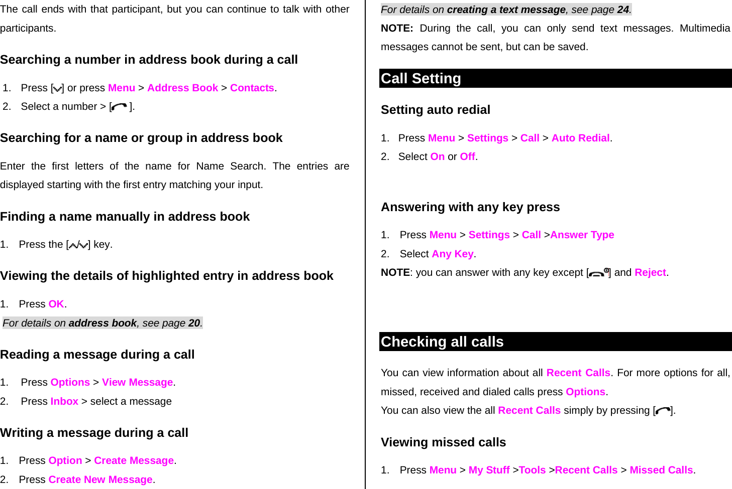 The call ends with that participant, but you can continue to talk with other participants. Searching a number in address book during a call 1. Press [ ] or press Menu &gt; Address Book &gt; Contacts. 2.  Select a number &gt; [  ]. Searching for a name or group in address book Enter the first letters of the name for Name Search. The entries are displayed starting with the first entry matching your input. Finding a name manually in address book   1.  Press the [ /] key. Viewing the details of highlighted entry in address book 1. Press OK.  For details on address book, see page 20.  Reading a message during a call 1. Press Options &gt; View Message.  2. Press Inbox &gt; select a message Writing a message during a call 1. Press Option &gt; Create Message.  2. Press Create New Message.  For details on creating a text message, see page 24. NOTE:  During the call, you can only send text messages. Multimedia messages cannot be sent, but can be saved. Call Setting Setting auto redial  1.   Press Menu &gt; Settings &gt; Call &gt; Auto Redial. 2.   Select On or Off.  Answering with any key press  1. Press Menu &gt; Settings &gt; Call &gt;Answer Type 2. Select Any Key.  NOTE: you can answer with any key except [ ] and Reject.   Checking all calls You can view information about all Recent Calls. For more options for all, missed, received and dialed calls press Options.  You can also view the all Recent Calls simply by pressing [ ]. Viewing missed calls 1. Press Menu &gt; My Stuff &gt;Tools &gt;Recent Calls &gt; Missed Calls. 