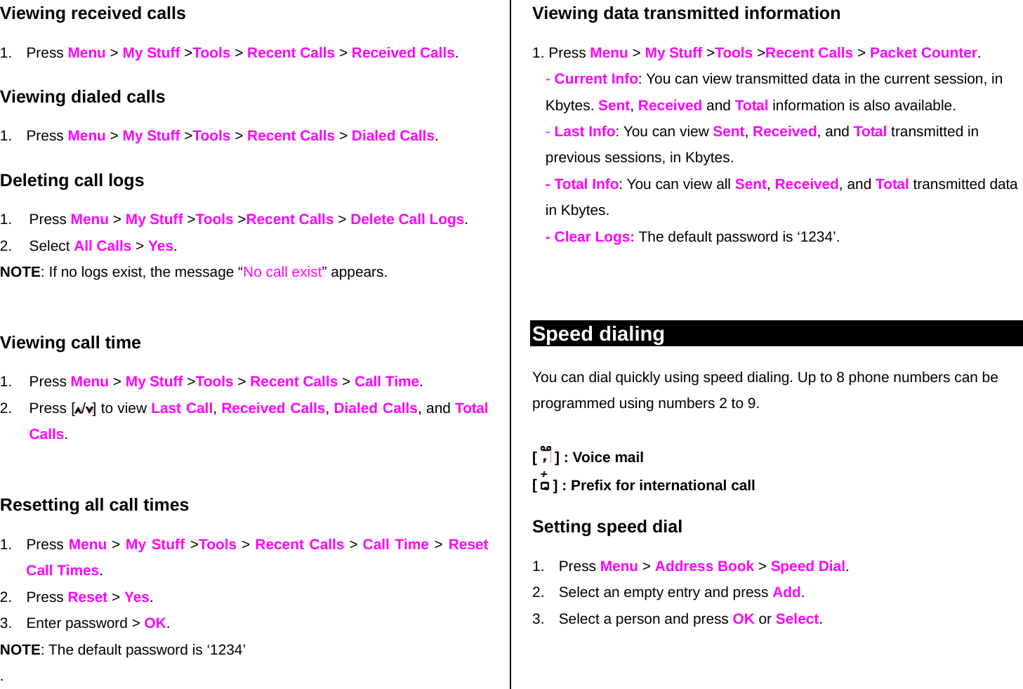 Viewing received calls 1. Press Menu &gt; My Stuff &gt;Tools &gt; Recent Calls &gt; Received Calls. Viewing dialed calls 1. Press Menu &gt; My Stuff &gt;Tools &gt; Recent Calls &gt; Dialed Calls. Deleting call logs 1. Press Menu &gt; My Stuff &gt;Tools &gt;Recent Calls &gt; Delete Call Logs. 2. Select All Calls &gt; Yes.  NOTE: If no logs exist, the message “No call exist” appears.  Viewing call time 1. Press Menu &gt; My Stuff &gt;Tools &gt; Recent Calls &gt; Call Time.  2. Press [ /] to view Last Call, Received Calls, Dialed Calls, and Total Calls.  Resetting all call times 1. Press Menu &gt; My Stuff &gt;Tools &gt; Recent Calls &gt; Call Time &gt; Reset Call Times. 2. Press Reset &gt; Yes. 3.  Enter password &gt; OK. NOTE: The default password is ‘1234’ . Viewing data transmitted information 1. Press Menu &gt; My Stuff &gt;Tools &gt;Recent Calls &gt; Packet Counter.  - Current Info: You can view transmitted data in the current session, in Kbytes. Sent, Received and Total information is also available.  - Last Info: You can view Sent, Received, and Total transmitted in previous sessions, in Kbytes. - Total Info: You can view all Sent, Received, and Total transmitted data in Kbytes.  - Clear Logs: The default password is ‘1234’.   Speed dialing You can dial quickly using speed dialing. Up to 8 phone numbers can be programmed using numbers 2 to 9.  [   ] : Voice mail [   ] : Prefix for international call Setting speed dial 1. Press Menu &gt; Address Book &gt; Speed Dial. 2.  Select an empty entry and press Add.  3.  Select a person and press OK or Select. 