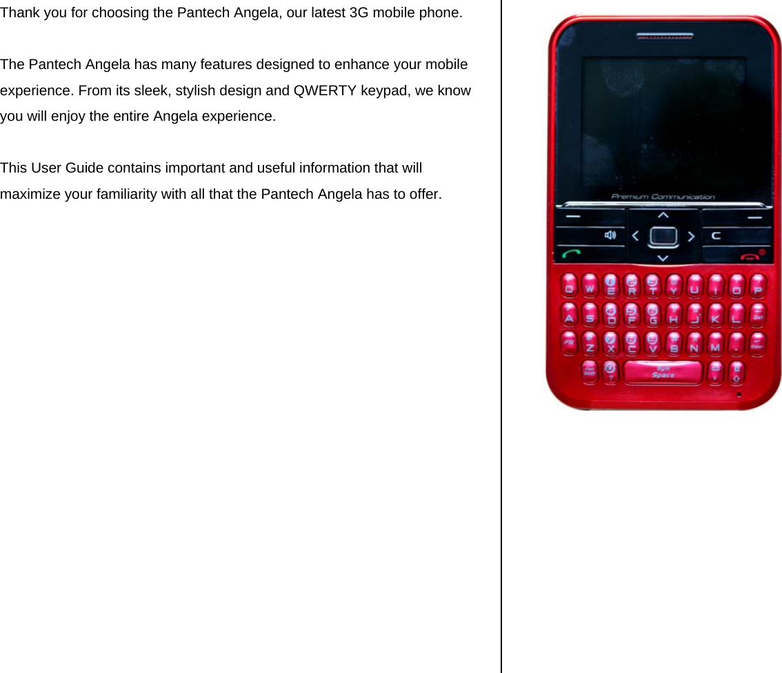 Thank you for choosing the Pantech Angela, our latest 3G mobile phone.   The Pantech Angela has many features designed to enhance your mobile experience. From its sleek, stylish design and QWERTY keypad, we know you will enjoy the entire Angela experience.   This User Guide contains important and useful information that will maximize your familiarity with all that the Pantech Angela has to offer.                       