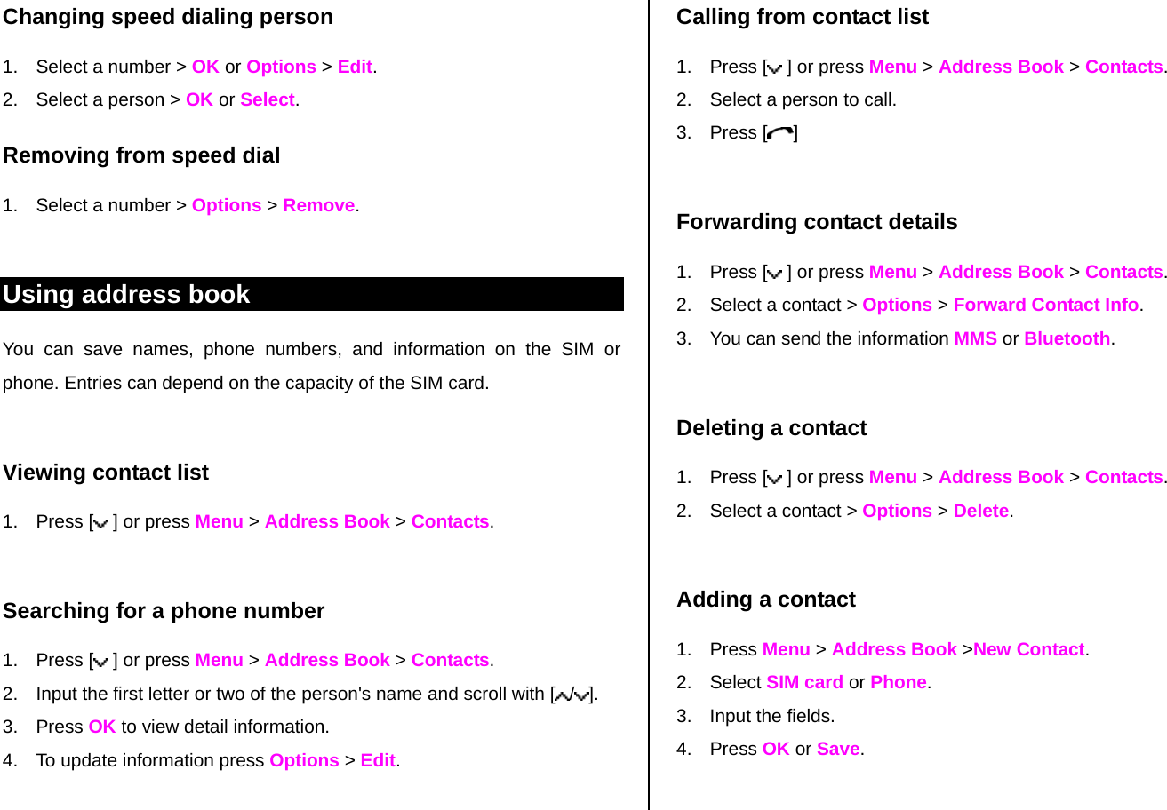 Changing speed dialing person  1.  Select a number &gt; OK or Options &gt; Edit.  2.  Select a person &gt; OK or Select. Removing from speed dial 1.  Select a number &gt; Options &gt; Remove.  Using address book You can save names, phone numbers, and information on the SIM or phone. Entries can depend on the capacity of the SIM card.  Viewing contact list 1. Press [  ] or press Menu &gt; Address Book &gt; Contacts.  Searching for a phone number  1. Press [  ] or press Menu &gt; Address Book &gt; Contacts. 2.  Input the first letter or two of the person&apos;s name and scroll with [ /].  3. Press OK to view detail information. 4.  To update information press Options &gt; Edit.   Calling from contact list 1. Press [  ] or press Menu &gt; Address Book &gt; Contacts. 2.  Select a person to call. 3. Press [ ]  Forwarding contact details 1. Press [  ] or press Menu &gt; Address Book &gt; Contacts. 2.  Select a contact &gt; Options &gt; Forward Contact Info. 3.  You can send the information MMS or Bluetooth.  Deleting a contact  1. Press [  ] or press Menu &gt; Address Book &gt; Contacts. 2.  Select a contact &gt; Options &gt; Delete.   Adding a contact  1. Press Menu &gt; Address Book &gt;New Contact. 2. Select SIM card or Phone. 3.  Input the fields. 4. Press OK or Save.   