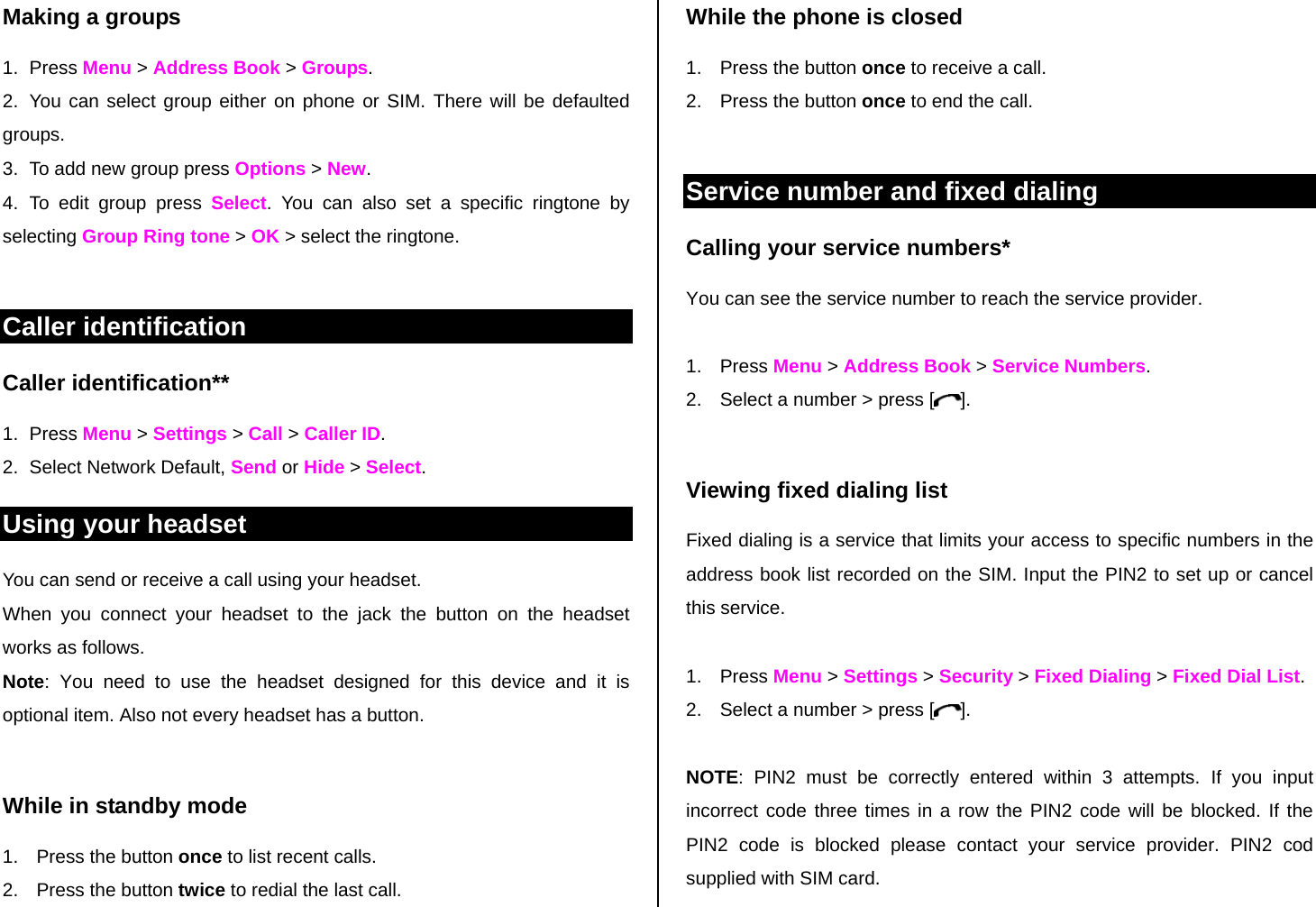 Making a groups 1. Press Menu &gt; Address Book &gt; Groups. 2.  You can select group either on phone or SIM. There will be defaulted groups. 3.  To add new group press Options &gt; New. 4. To edit group press Select. You can also set a specific ringtone by selecting Group Ring tone &gt; OK &gt; select the ringtone.  Caller identification Caller identification**  1. Press Menu &gt; Settings &gt; Call &gt; Caller ID. 2. Select Network Default, Send or Hide &gt; Select.  Using your headset You can send or receive a call using your headset. When you connect your headset to the jack the button on the headset works as follows. Note: You need to use the headset designed for this device and it is optional item. Also not every headset has a button.  While in standby mode 1.  Press the button once to list recent calls.  2.  Press the button twice to redial the last call. While the phone is closed 1.  Press the button once to receive a call.  2.  Press the button once to end the call.  Service number and fixed dialing Calling your service numbers* You can see the service number to reach the service provider.   1. Press Menu &gt; Address Book &gt; Service Numbers. 2.  Select a number &gt; press [ ].  Viewing fixed dialing list Fixed dialing is a service that limits your access to specific numbers in the address book list recorded on the SIM. Input the PIN2 to set up or cancel this service.   1. Press Menu &gt; Settings &gt; Security &gt; Fixed Dialing &gt; Fixed Dial List.          2.  Select a number &gt; press [ ].  NOTE: PIN2 must be correctly entered within 3 attempts. If you input incorrect code three times in a row the PIN2 code will be blocked. If the PIN2 code is blocked please contact your service provider. PIN2 cod supplied with SIM card.  