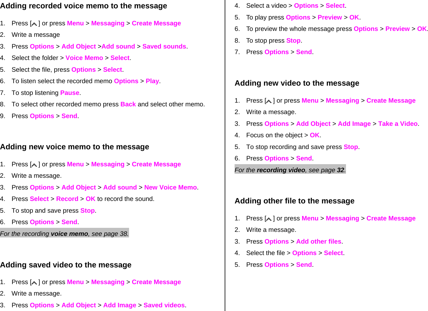 Adding recorded voice memo to the message 1. Press [  ] or press Menu &gt; Messaging &gt; Create Message 2.  Write a message 3. Press Options &gt; Add Object &gt;Add sound &gt; Saved sounds. 4.  Select the folder &gt; Voice Memo &gt; Select.   5.  Select the file, press Options &gt; Select. 6.  To listen select the recorded memo Options &gt; Play.  7.  To stop listening Pause. 8.  To select other recorded memo press Back and select other memo. 9. Press Options &gt; Send.  Adding new voice memo to the message 1. Press [  ] or press Menu &gt; Messaging &gt; Create Message 2.  Write a message. 3. Press Options &gt; Add Object &gt; Add sound &gt; New Voice Memo. 4. Press Select &gt; Record &gt; OK to record the sound. 5.  To stop and save press Stop. 6. Press Options &gt; Send.   For the recording voice memo, see page 38.     Adding saved video to the message 1. Press [  ] or press Menu &gt; Messaging &gt; Create Message 2.  Write a message. 3. Press Options &gt; Add Object &gt; Add Image &gt; Saved videos. 4.  Select a video &gt; Options &gt; Select. 5.  To play press Options &gt; Preview &gt; OK. 6.  To preview the whole message press Options &gt; Preview &gt; OK. 8.  To stop press Stop. 7. Press Options &gt; Send.  Adding new video to the message  1. Press [  ] or press Menu &gt; Messaging &gt; Create Message 2.  Write a message. 3. Press Options &gt; Add Object &gt; Add Image &gt; Take a Video. 4.  Focus on the object &gt; OK. 5.  To stop recording and save press Stop.      6. Press Options &gt; Send. For the recording video, see page 32.     Adding other file to the message 1. Press [  ] or press Menu &gt; Messaging &gt; Create Message 2.  Write a message. 3. Press Options &gt; Add other files.  4.  Select the file &gt; Options &gt; Select. 5. Press Options &gt; Send.  