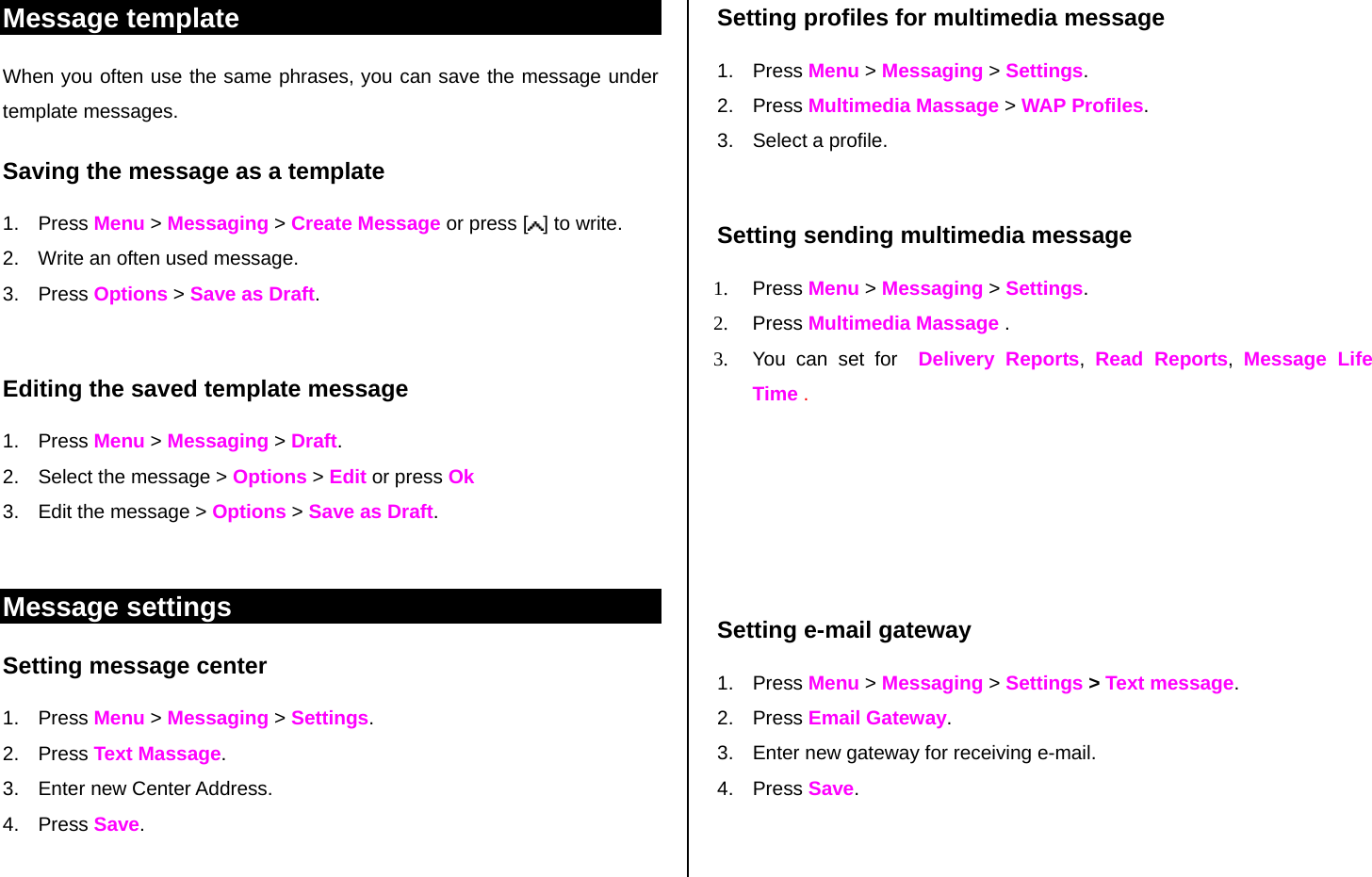 Message template When you often use the same phrases, you can save the message under template messages.  Saving the message as a template 1. Press Menu &gt; Messaging &gt; Create Message or press [ ] to write.   2.  Write an often used message.  3. Press Options &gt; Save as Draft.   Editing the saved template message 1. Press Menu &gt; Messaging &gt; Draft. 2.  Select the message &gt; Options &gt; Edit or press Ok  3.  Edit the message &gt; Options &gt; Save as Draft.  Message settings  Setting message center 1. Press Menu &gt; Messaging &gt; Settings.  2. Press Text Massage. 3.  Enter new Center Address.  4. Press Save.   Setting profiles for multimedia message  1. Press Menu &gt; Messaging &gt; Settings.  2. Press Multimedia Massage &gt; WAP Profiles. 3. Select a profile.  Setting sending multimedia message 1. Press Menu &gt; Messaging &gt; Settings. 2. Press Multimedia Massage .  3.  You can set for  Delivery Reports,  Read Reports,  Message Life Time .      Setting e-mail gateway 1. Press Menu &gt; Messaging &gt; Settings &gt; Text message.      2. Press Email Gateway. 3.  Enter new gateway for receiving e-mail. 4. Press Save.   