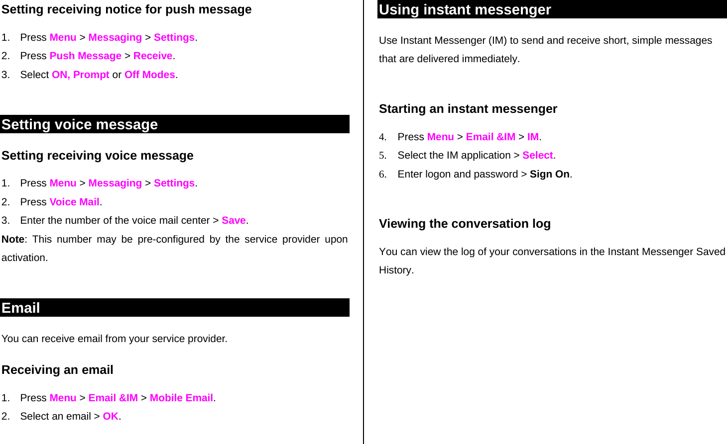 Setting receiving notice for push message 1. Press Menu &gt; Messaging &gt; Settings.  2. Press Push Message &gt; Receive. 3. Select ON, Prompt or Off Modes.  Setting voice message Setting receiving voice message 1. Press Menu &gt; Messaging &gt; Settings.  2. Press Voice Mail. 3.  Enter the number of the voice mail center &gt; Save. Note: This number may be pre-configured by the service provider upon activation.  Email You can receive email from your service provider.  Receiving an email 1. Press Menu &gt; Email &amp;IM &gt; Mobile Email. 2.  Select an email &gt; OK.  Using instant messenger Use Instant Messenger (IM) to send and receive short, simple messages that are delivered immediately.  Starting an instant messenger 4. Press Menu &gt; Email &amp;IM &gt; IM. 5.  Select the IM application &gt; Select. 6.  Enter logon and password &gt; Sign On.   Viewing the conversation log You can view the log of your conversations in the Instant Messenger Saved History.  