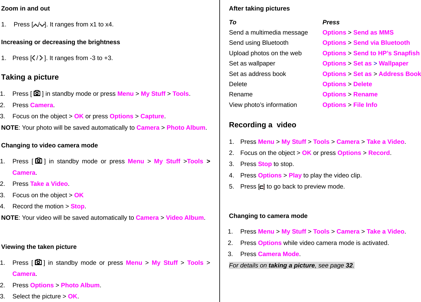 Zoom in and out 1. Press [ /]. It ranges from x1 to x4. Increasing or decreasing the brightness 1. Press [  /   ]. It ranges from -3 to +3. Taking a picture 1. Press [   ] in standby mode or press Menu &gt; My Stuff &gt; Tools. 2. Press Camera.   3.  Focus on the object &gt; OK or press Options &gt; Capture. NOTE: Your photo will be saved automatically to Camera &gt; Photo Album. Changing to video camera mode 1. Press [   ] in standby mode or press Menu &gt; My Stuff &gt;Tools  &gt; Camera. 2. Press Take a Video. 3.  Focus on the object &gt; OK  4.  Record the motion &gt; Stop. NOTE: Your video will be saved automatically to Camera &gt; Video Album.  Viewing the taken picture 1. Press [   ] in standby mode or press Menu &gt; My Stuff &gt; Tools  &gt; Camera. 2. Press Options &gt; Photo Album. 3.  Select the picture &gt; OK. After taking pictures To Press Send a multimedia message  Options &gt; Send as MMS Send using Bluetooth  Options &gt; Send via Bluetooth Upload photos on the web  Options &gt; Send to HP’s Snapfish Set as wallpaper  Options &gt; Set as &gt; Wallpaper Set as address book  Options &gt; Set as &gt; Address Book Delete   Options &gt; Delete Rename  Options &gt; Rename View photo’s information  Options &gt; File Info Recording a  video 1. Press Menu &gt; My Stuff &gt; Tools &gt; Camera &gt; Take a Video.  2.  Focus on the object &gt; OK or press Options &gt; Record. 3. Press Stop to stop. 4. Press Options &gt; Play to play the video clip. 5. Press [ ] to go back to preview mode.   Changing to camera mode 1. Press Menu &gt; My Stuff &gt; Tools &gt; Camera &gt; Take a Video. 2. Press Options while video camera mode is activated. 3. Press Camera Mode. For details on taking a picture, see page 32. 