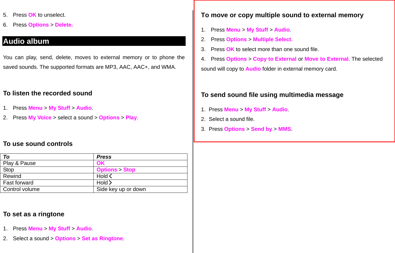 5. Press OK to unselect.  6. Press Options &gt; Delete.   Audio album You can play, send, delete, moves to external memory or to phone the saved sounds. The supported formats are MP3, AAC, AAC+, and WMA.   To listen the recorded sound 1. Press Menu &gt; My Stuff &gt; Audio. 2. Press My Voice &gt; select a sound &gt; Options &gt; Play.  To use sound controls To Press Play &amp; Pause    OK Stop   Options &gt; Stop Rewind Hold   Fast forward  Hold   Control volume  Side key up or down  To set as a ringtone 1. Press Menu &gt; My Stuff &gt; Audio. 2.  Select a sound &gt; Options &gt; Set as Ringtone.  To move or copy multiple sound to external memory  1. Press Menu &gt; My Stuff &gt; Audio. 2. Press Options &gt; Multiple Select. 3. Press OK to select more than one sound file.  4. Press Options &gt; Copy to External or Move to External. The selected sound will copy to Audio folder in external memory card.   To send sound file using multimedia message 1. Press Menu &gt; My Stuff &gt; Audio. 2.  Select a sound file. 3. Press Options &gt; Send by &gt; MMS.             