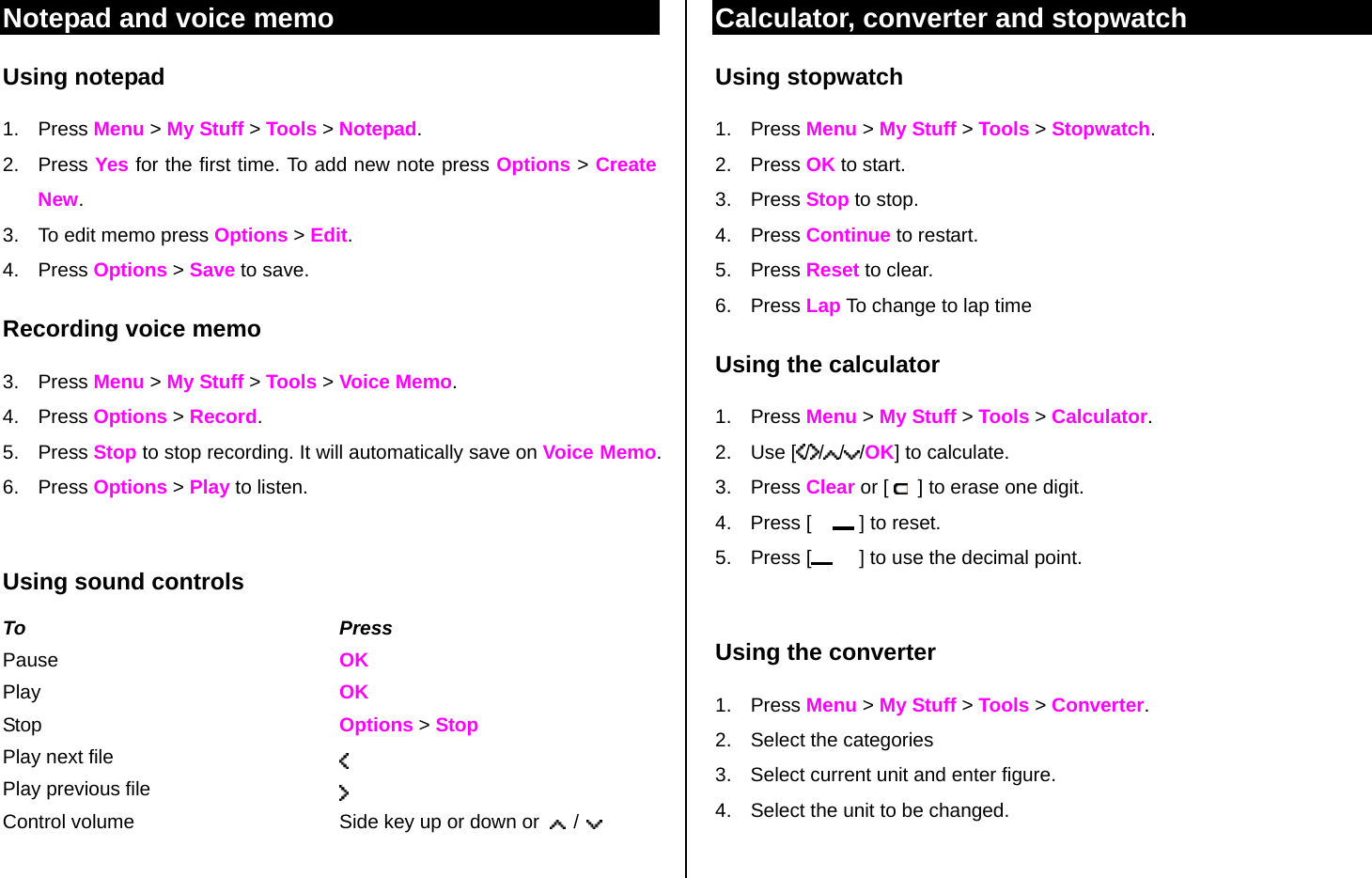 Notepad and voice memo Using notepad 1. Press Menu &gt; My Stuff &gt; Tools &gt; Notepad. 2. Press Yes for the first time. To add new note press Options &gt; Create New. 3.  To edit memo press Options &gt; Edit.  4. Press Options &gt; Save to save. Recording voice memo 3. Press Menu &gt; My Stuff &gt; Tools &gt; Voice Memo. 4. Press Options &gt; Record.  5. Press Stop to stop recording. It will automatically save on Voice Memo. 6. Press Options &gt; Play to listen.    Using sound controls To Press Pause    OK Play  OK Stop    Options &gt; Stop Play next file   Play previous file   Control volume  Side key up or down or    /   Calculator, converter and stopwatch Using stopwatch 1. Press Menu &gt; My Stuff &gt; Tools &gt; Stopwatch. 2. Press OK to start. 3. Press Stop to stop. 4. Press Continue to restart.  5. Press Reset to clear.  6. Press Lap To change to lap time Using the calculator 1. Press Menu &gt; My Stuff &gt; Tools &gt; Calculator. 2. Use [ / / / /OK] to calculate. 3. Press Clear or [    ] to erase one digit.  4.  Press [      ] to reset. 5. Press [      ] to use the decimal point.  Using the converter 1. Press Menu &gt; My Stuff &gt; Tools &gt; Converter. 2.  Select the categories  3.  Select current unit and enter figure.  4.  Select the unit to be changed.  