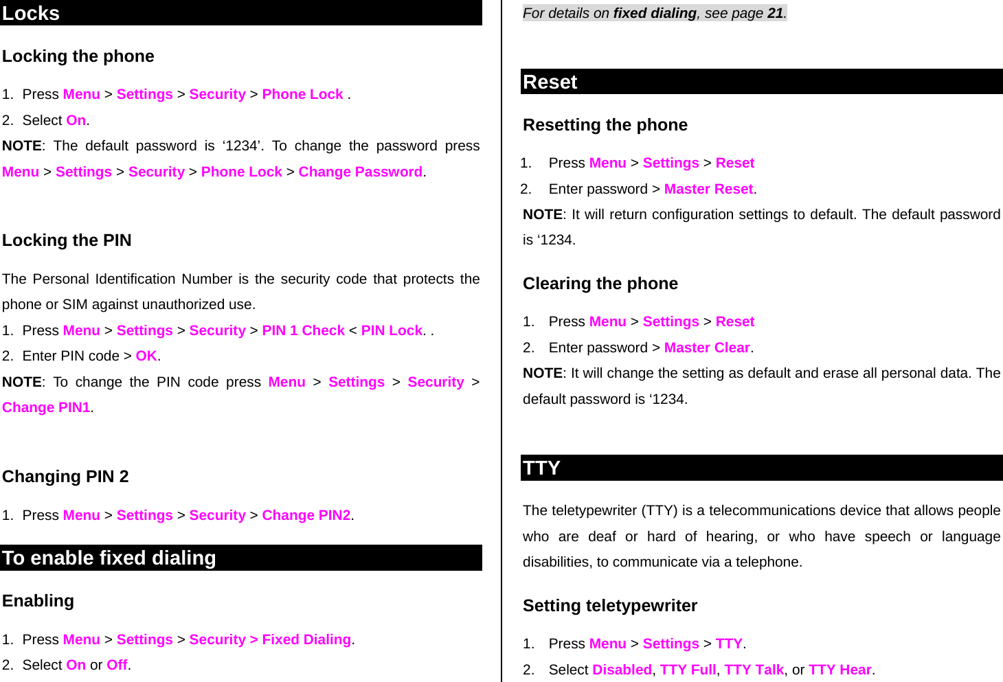 Locks Locking the phone 1. Press Menu &gt; Settings &gt; Security &gt; Phone Lock .  2. Select On.  NOTE: The default password is ‘1234’. To change the password press Menu &gt; Settings &gt; Security &gt; Phone Lock &gt; Change Password.  Locking the PIN  The Personal Identification Number is the security code that protects the phone or SIM against unauthorized use. 1. Press Menu &gt; Settings &gt; Security &gt; PIN 1 Check &lt; PIN Lock. . 2.  Enter PIN code &gt; OK.  NOTE: To change the PIN code press Menu &gt; Settings &gt; Security &gt; Change PIN1.   Changing PIN 2 1. Press Menu &gt; Settings &gt; Security &gt; Change PIN2. To enable fixed dialing  Enabling 1. Press Menu &gt; Settings &gt; Security &gt; Fixed Dialing.  2. Select On or Off. For details on fixed dialing, see page 21.   Reset Resetting the phone  1. Press Menu &gt; Settings &gt; Reset  2.  Enter password &gt; Master Reset. NOTE: It will return configuration settings to default. The default password is ‘1234.  Clearing the phone  1. Press Menu &gt; Settings &gt; Reset 2.  Enter password &gt; Master Clear. NOTE: It will change the setting as default and erase all personal data. The default password is ‘1234.   TTY The teletypewriter (TTY) is a telecommunications device that allows people who are deaf or hard of hearing, or who have speech or language disabilities, to communicate via a telephone. Setting teletypewriter 1. Press Menu &gt; Settings &gt; TTY. 2. Select Disabled, TTY Full, TTY Talk, or TTY Hear. 