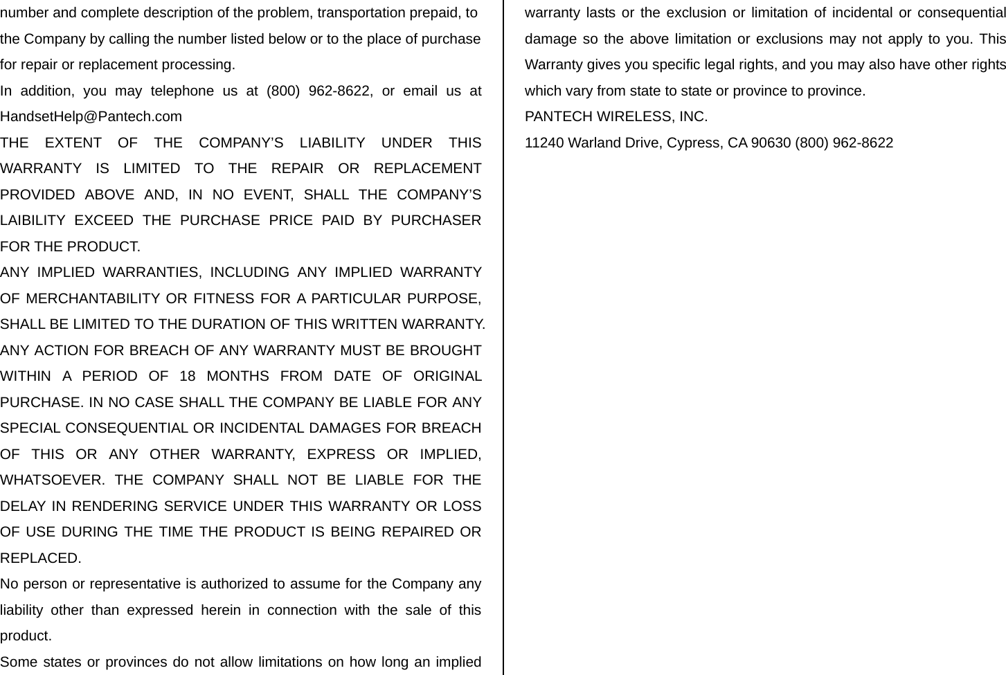 number and complete description of the problem, transportation prepaid, to the Company by calling the number listed below or to the place of purchase for repair or replacement processing. In addition, you may telephone us at (800) 962-8622, or email us at HandsetHelp@Pantech.com THE EXTENT OF THE COMPANY’S LIABILITY UNDER THIS WARRANTY IS LIMITED TO THE REPAIR OR REPLACEMENT PROVIDED ABOVE AND, IN NO EVENT, SHALL THE COMPANY’S LAIBILITY EXCEED THE PURCHASE PRICE PAID BY PURCHASER FOR THE PRODUCT. ANY IMPLIED WARRANTIES, INCLUDING ANY IMPLIED WARRANTY OF MERCHANTABILITY OR FITNESS FOR A PARTICULAR PURPOSE, SHALL BE LIMITED TO THE DURATION OF THIS WRITTEN WARRANTY. ANY ACTION FOR BREACH OF ANY WARRANTY MUST BE BROUGHT WITHIN A PERIOD OF 18 MONTHS FROM DATE OF ORIGINAL PURCHASE. IN NO CASE SHALL THE COMPANY BE LIABLE FOR ANY SPECIAL CONSEQUENTIAL OR INCIDENTAL DAMAGES FOR BREACH OF THIS OR ANY OTHER WARRANTY, EXPRESS OR IMPLIED, WHATSOEVER. THE COMPANY SHALL NOT BE LIABLE FOR THE DELAY IN RENDERING SERVICE UNDER THIS WARRANTY OR LOSS OF USE DURING THE TIME THE PRODUCT IS BEING REPAIRED OR REPLACED. No person or representative is authorized to assume for the Company any liability other than expressed herein in connection with the sale of this product. Some states or provinces do not allow limitations on how long an implied warranty lasts or the exclusion or limitation of incidental or consequential damage so the above limitation or exclusions may not apply to you. This Warranty gives you specific legal rights, and you may also have other rights which vary from state to state or province to province. PANTECH WIRELESS, INC. 11240 Warland Drive, Cypress, CA 90630 (800) 962-8622 