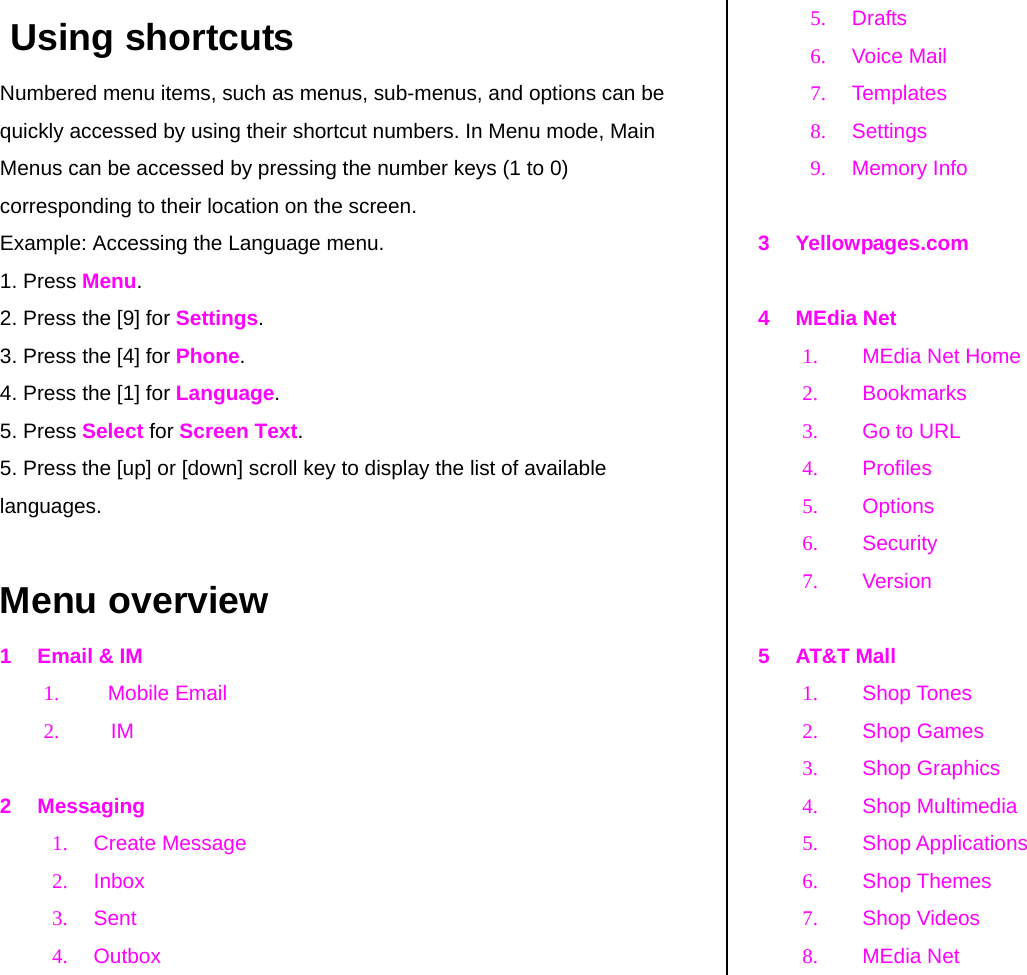  Using shortcuts Numbered menu items, such as menus, sub-menus, and options can be quickly accessed by using their shortcut numbers. In Menu mode, Main Menus can be accessed by pressing the number keys (1 to 0) corresponding to their location on the screen. Example: Accessing the Language menu. 1. Press Menu. 2. Press the [9] for Settings. 3. Press the [4] for Phone. 4. Press the [1] for Language. 5. Press Select for Screen Text. 5. Press the [up] or [down] scroll key to display the list of available languages.  Menu overview 1  Email &amp; IM 1. Mobile Email 2. IM  2 Messaging 1. Create Message 2. Inbox 3. Sent 4. Outbox  5. Drafts  6. Voice Mail 7. Templates 8. Settings 9. Memory Info  3 Yellowpages.com  4 MEdia Net 1.  MEdia Net Home  2. Bookmarks 3.  Go to URL 4. Profiles 5. Options 6. Security 7. Version  5 AT&amp;T Mall 1. Shop Tones 2. Shop Games 3. Shop Graphics 4. Shop Multimedia 5. Shop Applications 6. Shop Themes 7. Shop Videos 8.  MEdia Net  