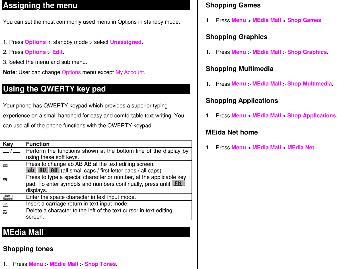Assigning the menu  You can set the most commonly used menu in Options in standby mode.   1. Press Options in standby mode &gt; select Unassigned. 2. Press Options &gt; Edit. 3. Select the menu and sub menu. Note: User can change Options menu except My Account.  Using the QWERTY key pad Your phone has QWERTY keypad which provides a superior typing experience on a small handheld for easy and comfortable text writing. You can use all of the phone functions with the QWERTY keypad.   Key Function  /    Perform the functions shown at the bottom line of the display by using these soft keys.  Press to change ab AB AB at the text editing screen.    (all small caps / first letter caps / all caps)  Press to type a special character or number, at the applicable key pad. To enter symbols and numbers continually, press until   displays.   Enter the space character in text input mode.  Insert a carriage return in text input mode.  Delete a character to the left of the text cursor in text editing screen. MEdia Mall  Shopping tones 1. Press Menu &gt; MEdia Mall &gt; Shop Tones.  Shopping Games 1. Press Menu &gt; MEdia Mall &gt; Shop Games. Shopping Graphics 1. Press Menu &gt; MEdia Mall &gt; Shop Graphics. Shopping Multimedia 1. Press Menu &gt; MEdia Mall &gt; Shop Multimedia. Shopping Applications 1. Press Menu &gt; MEdia Mall &gt; Shop Applications. MEida Net home 1. Press Menu &gt; MEdia Mall &gt; MEdia Net. 