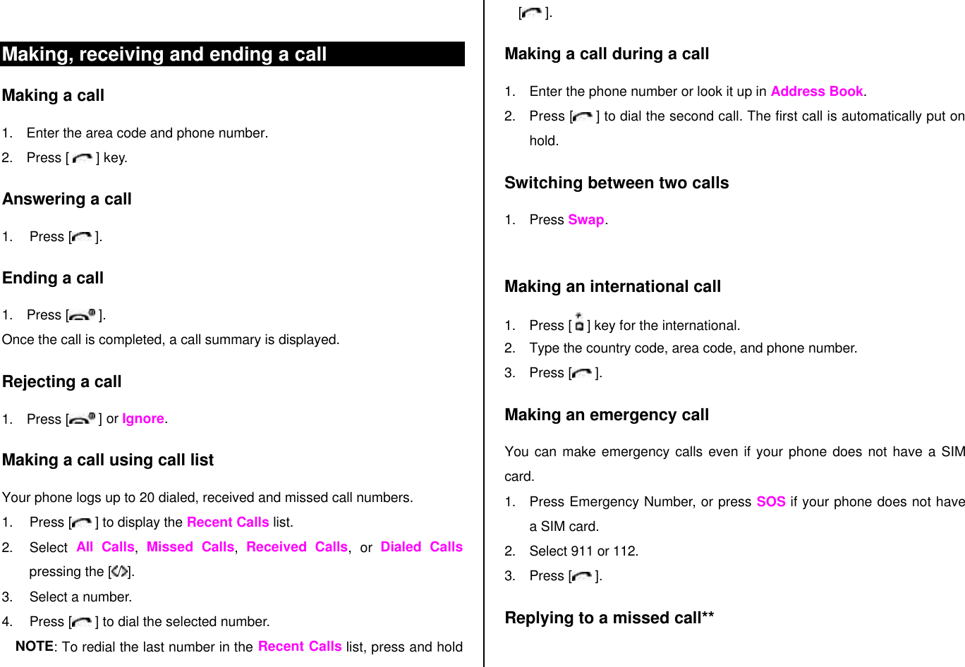  Making, receiving and ending a call Making a call 1. Enter the area code and phone number. 2. Press [   ] key. Answering a call 1. Press [  ]. Ending a call 1. Press [  ]. Once the call is completed, a call summary is displayed. Rejecting a call 1. Press [  ] or Ignore. Making a call using call list Your phone logs up to 20 dialed, received and missed call numbers.   1. Press [  ] to display the Recent Calls list. 2. Select  All Calls,  Missed Calls,  Received Calls, or Dialed Calls pressing the [ / ]. 3. Select a number. 4. Press [  ] to dial the selected number. NOTE: To redial the last number in the Recent Calls list, press and hold [ ]. Making a call during a call 1. Enter the phone number or look it up in Address Book. 2. Press [  ] to dial the second call. The first call is automatically put on hold. Switching between two calls 1. Press Swap.  Making an international call 1. Press [   ] key for the international. 2. Type the country code, area code, and phone number. 3. Press [  ]. Making an emergency call You can make emergency calls even if your phone does not have a SIM card. 1. Press Emergency Number, or press SOS if your phone does not have a SIM card. 2. Select 911 or 112. 3. Press [  ]. Replying to a missed call**  