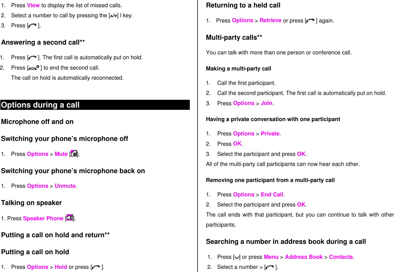 1. Press View to display the list of missed calls.  2. Select a number to call by pressing the [ /] l key. 3. Press [  ]. Answering a second call** 1. Press [  ]. The first call is automatically put on hold. 2. Press [  ] to end the second call.  The call on hold is automatically reconnected.  Options during a call Microphone off and on  Switching your phone’s microphone off 1. Press Options &gt; Mute []. Switching your phone’s microphone back on 1. Press Options &gt; Unmute. Talking on speaker 1. Press Speaker Phone [ ]. Putting a call on hold and return** Putting a call on hold 1. Press Options &gt; Hold or press [ ]. Returning to a held call 1. Press Options &gt; Retrieve or press [  ] again. Multi-party calls** You can talk with more than one person or conference call.  Making a multi-party call 1. Call the first participant. 2. Call the second participant. The first call is automatically put on hold. 3. Press Options &gt; Join.  Having a private conversation with one participant 1. Press Options &gt; Private.  2. Press OK. 3. Select the participant and press OK. All of the multi-party call participants can now hear each other. Removing one participant from a multi-party call 1. Press Options &gt; End Call.  2. Select the participant and press OK.  The call ends with that participant, but you can continue to talk with other participants. Searching a number in address book during a call 1. Press [ ] or press Menu &gt; Address Book &gt; Contacts. 2. Select a number &gt; [  ]. 