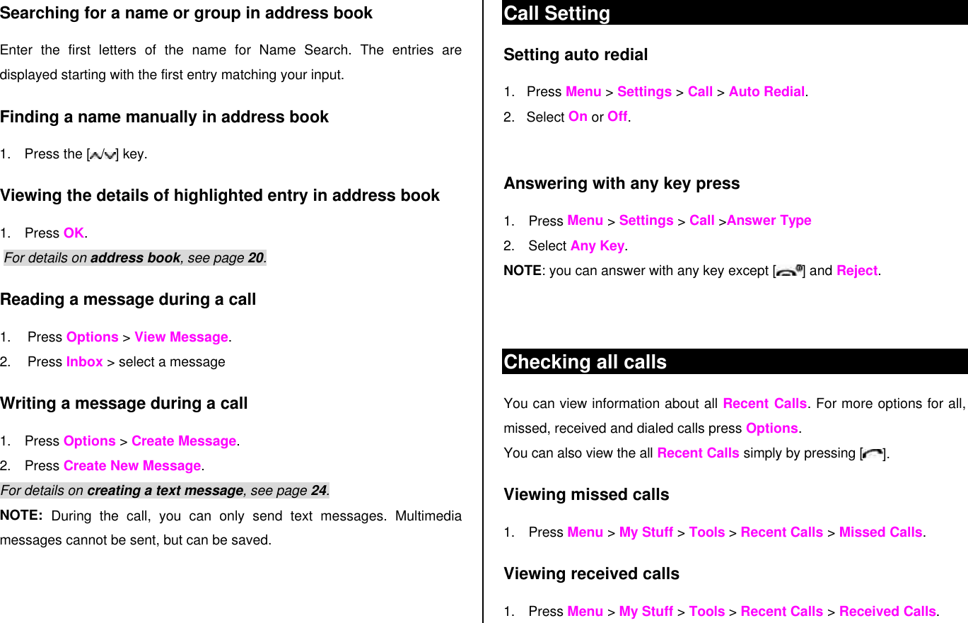 Searching for a name or group in address book Enter the first letters of the name for Name Search. The entries are displayed starting with the first entry matching your input. Finding a name manually in address book   1. Press the [ / ] key. Viewing the details of highlighted entry in address book 1. Press OK.  For details on address book, see page 20.  Reading a message during a call 1. Press Options &gt; View Message.  2. Press Inbox &gt; select a message Writing a message during a call 1. Press Options &gt; Create Message.  2. Press Create New Message.  For details on creating a text message, see page 24. NOTE:  During the call, you can only send text messages. Multimedia messages cannot be sent, but can be saved. Call Setting Setting auto redial  1.    Press Menu &gt; Settings &gt; Call &gt; Auto Redial. 2.   Select On or Off.  Answering with any key press  1. Press Menu &gt; Settings &gt; Call &gt;Answer Type 2. Select Any Key.  NOTE: you can answer with any key except [] and Reject.   Checking all calls You can view information about all Recent Calls. For more options for all, missed, received and dialed calls press Options.  You can also view the all Recent Calls simply by pressing [ ]. Viewing missed calls 1. Press Menu &gt; My Stuff &gt; Tools &gt; Recent Calls &gt; Missed Calls. Viewing received calls 1. Press Menu &gt; My Stuff &gt; Tools &gt; Recent Calls &gt; Received Calls. 