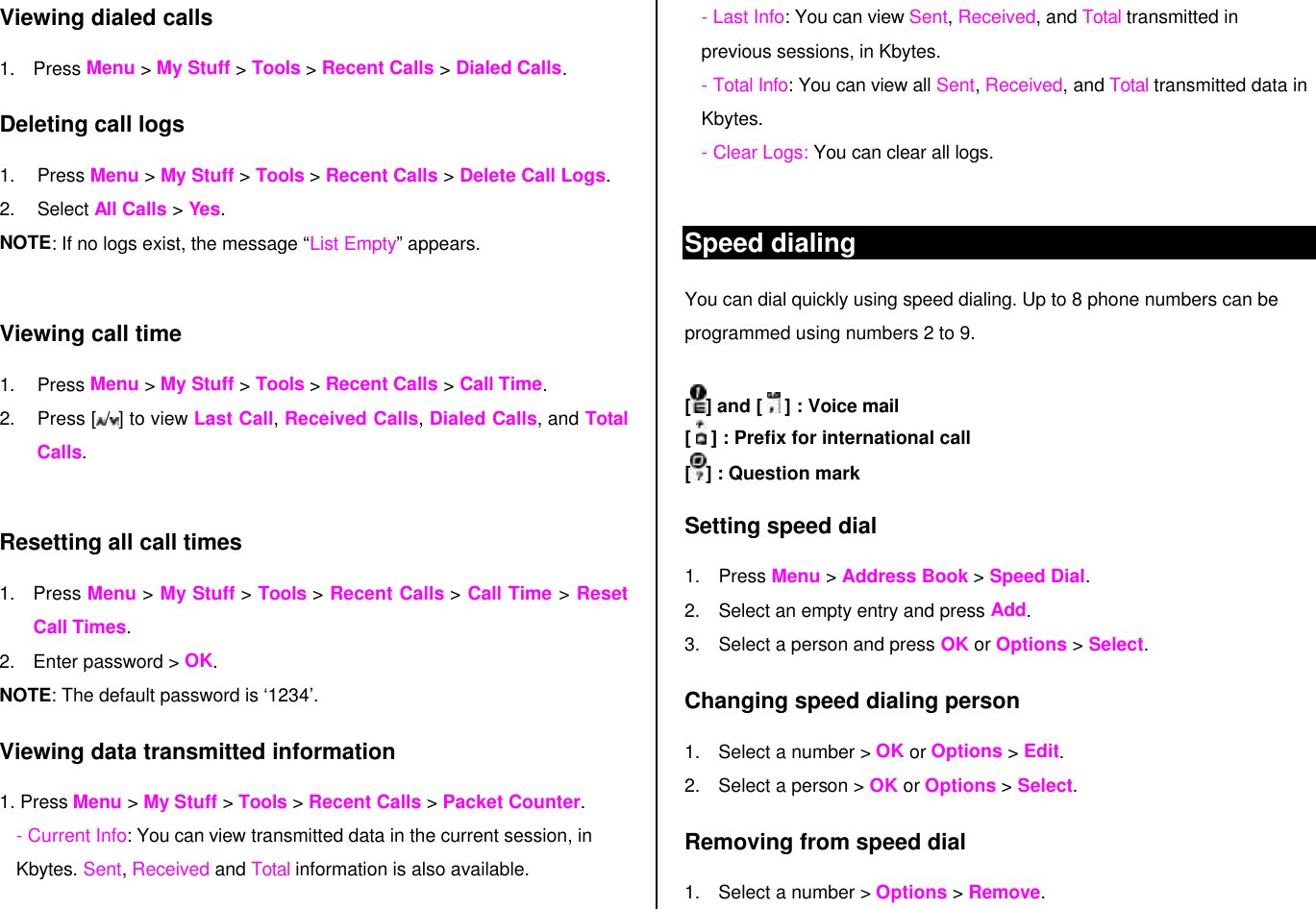 Viewing dialed calls 1. Press Menu &gt; My Stuff &gt; Tools &gt; Recent Calls &gt; Dialed Calls. Deleting call logs 1. Press Menu &gt; My Stuff &gt; Tools &gt; Recent Calls &gt; Delete Call Logs. 2. Select All Calls &gt; Yes.  NOTE: If no logs exist, the message “List Empty” appears.  Viewing call time 1. Press Menu &gt; My Stuff &gt; Tools &gt; Recent Calls &gt; Call Time.  2. Press [ /] to view Last Call, Received Calls, Dialed Calls, and Total Calls.  Resetting all call times 1. Press Menu &gt; My Stuff &gt; Tools &gt; Recent Calls &gt; Call Time &gt; Reset Call Times. 2. Enter password &gt; OK. NOTE: The default password is ‘1234’. Viewing data transmitted information 1. Press Menu &gt; My Stuff &gt; Tools &gt; Recent Calls &gt; Packet Counter.  - Current Info: You can view transmitted data in the current session, in Kbytes. Sent, Received and Total information is also available.  - Last Info: You can view Sent, Received, and Total transmitted in previous sessions, in Kbytes. - Total Info: You can view all Sent, Received, and Total transmitted data in Kbytes.  - Clear Logs: You can clear all logs.  Speed dialing You can dial quickly using speed dialing. Up to 8 phone numbers can be programmed using numbers 2 to 9.  [] and [   ] : Voice mail [   ] : Prefix for international call [] : Question mark Setting speed dial 1. Press Menu &gt; Address Book &gt; Speed Dial. 2. Select an empty entry and press Add.  3. Select a person and press OK or Options &gt; Select. Changing speed dialing person  1. Select a number &gt; OK or Options &gt; Edit.  2. Select a person &gt; OK or Options &gt; Select. Removing from speed dial 1. Select a number &gt; Options &gt; Remove. 