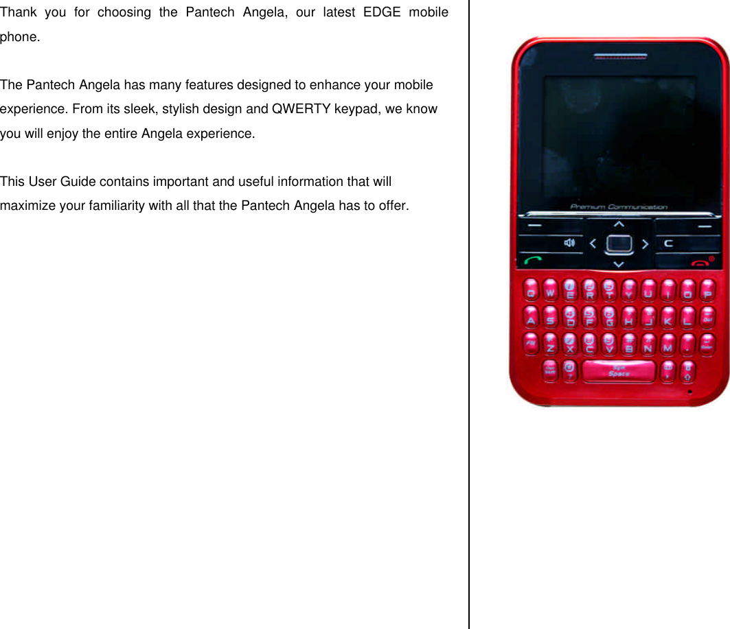 Thank you for choosing the Pantech Angela, our latest EDGE mobile phone.   The Pantech Angela has many features designed to enhance your mobile experience. From its sleek, stylish design and QWERTY keypad, we know you will enjoy the entire Angela experience.   This User Guide contains important and useful information that will maximize your familiarity with all that the Pantech Angela has to offer.                       
