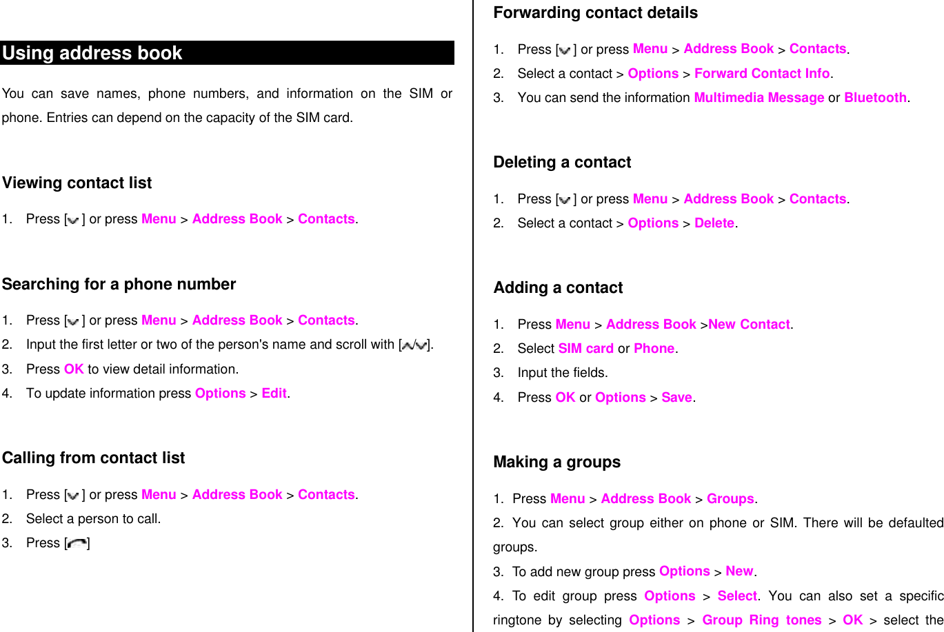  Using address book You can save names, phone numbers, and information on the SIM or phone. Entries can depend on the capacity of the SIM card.  Viewing contact list 1. Press [  ] or press Menu &gt; Address Book &gt; Contacts.  Searching for a phone number  1. Press [  ] or press Menu &gt; Address Book &gt; Contacts. 2. Input the first letter or two of the person&apos;s name and scroll with [ /].  3. Press OK to view detail information. 4. To update information press Options &gt; Edit.   Calling from contact list 1. Press [  ] or press Menu &gt; Address Book &gt; Contacts. 2. Select a person to call. 3. Press [ ]  Forwarding contact details 1. Press [  ] or press Menu &gt; Address Book &gt; Contacts. 2. Select a contact &gt; Options &gt; Forward Contact Info. 3. You can send the information Multimedia Message or Bluetooth.  Deleting a contact  1. Press [  ] or press Menu &gt; Address Book &gt; Contacts. 2. Select a contact &gt; Options &gt; Delete.   Adding a contact  1. Press Menu &gt; Address Book &gt;New Contact. 2. Select SIM card or Phone. 3. Input the fields. 4. Press OK or Options &gt; Save.   Making a groups 1. Press Menu &gt; Address Book &gt; Groups. 2. You can select group either on phone or SIM. There will be defaulted groups. 3. To add new group press Options &gt; New. 4. To edit group press Options &gt; Select. You can also set a specific ringtone by selecting Options  &gt; Group Ring tones &gt; OK &gt; select the 