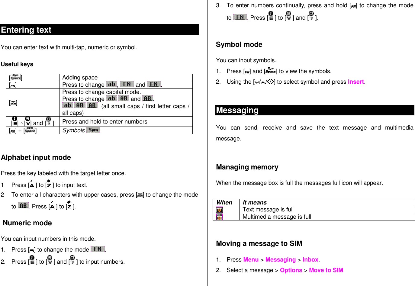  Entering text You can enter text with multi-tap, numeric or symbol. Useful keys [ ] Adding space [ ] Press to change  ,   and  . [ ] Press to change capital mode. Press to change    and .       (all small caps / first letter caps / all caps)  [ ] ~[ ] and [  ] Press and hold to enter numbers [ ] + [ ] Symbols     Alphabet input mode Press the key labeled with the target letter once.  1 Press [  ] to [  ] to input text.  2 To enter all characters with upper cases, press [ ] to change the mode to  . Press [  ] to [  ].  Numeric mode You can input numbers in this mode. 1. Press [ ] to change the mode  . 2. Press [  ] to [  ] and [  ] to input numbers. 3. To enter numbers continually, press and hold [] to change the mode to  . Press [ ] to [  ] and [  ].  Symbol mode You can input symbols. 1. Press [ ] and [] to view the symbols.  2. Using the [ / / / ] to select symbol and press Insert.   Messaging You can send, receive and save the text message and multimedia message.   Managing memory  When the message box is full the messages full icon will appear.  When It means  Text message is full  Multimedia message is full  Moving a message to SIM  1. Press Menu &gt; Messaging &gt; Inbox.  2. Select a message &gt; Options &gt; Move to SIM.  