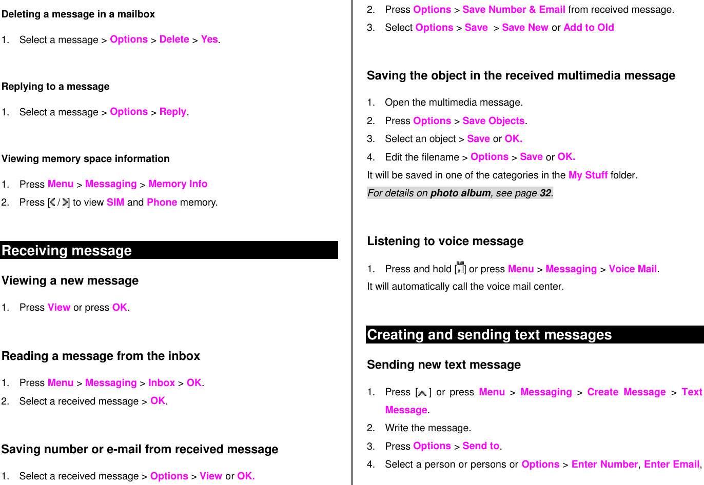 Deleting a message in a mailbox 1. Select a message &gt; Options &gt; Delete &gt; Yes.  Replying to a message 1. Select a message &gt; Options &gt; Reply.   Viewing memory space information 1. Press Menu &gt; Messaging &gt; Memory Info 2. Press [  /  ] to view SIM and Phone memory.  Receiving message  Viewing a new message 1. Press View or press OK.   Reading a message from the inbox 1. Press Menu &gt; Messaging &gt; Inbox &gt; OK. 2. Select a received message &gt; OK.   Saving number or e-mail from received message 1. Select a received message &gt; Options &gt; View or OK. 2. Press Options &gt; Save Number &amp; Email from received message.  3. Select Options &gt; Save  &gt; Save New or Add to Old  Saving the object in the received multimedia message 1. Open the multimedia message. 2. Press Options &gt; Save Objects. 3. Select an object &gt; Save or OK. 4. Edit the filename &gt; Options &gt; Save or OK. It will be saved in one of the categories in the My Stuff folder.  For details on photo album, see page 32.     Listening to voice message  1. Press and hold [ ] or press Menu &gt; Messaging &gt; Voice Mail.  It will automatically call the voice mail center.   Creating and sending text messages Sending new text message 1. Press [ ] or press Menu &gt; Messaging &gt; Create  Message &gt; Text Message. 2. Write the message.  3. Press Options &gt; Send to. 4. Select a person or persons or Options &gt; Enter Number, Enter Email, 