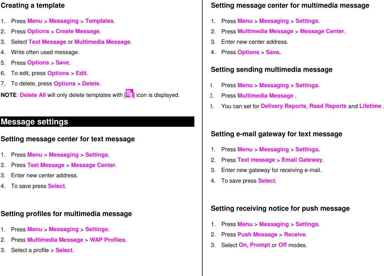 Creating a template 1. Press Menu &gt; Messaging &gt; Templates. 2. Press Options &gt; Create Message. 3. Select Text Message or Multimedia Message. 4. Write often used message. 5. Press Options &gt; Save. 6. To edit, press Options &gt; Edit. 7. To delete, press Options &gt; Delete. NOTE: Delete All will only delete templates with [ ] icon is displayed.  Message settings  Setting message center for text message 1. Press Menu &gt; Messaging &gt; Settings.  2. Press Text Message &gt; Message Center. 3. Enter new center address.  4. To save press Select.   Setting profiles for multimedia message  1. Press Menu &gt; Messaging &gt; Settings.  2. Press Multimedia Message &gt; WAP Profiles. 3. Select a profile &gt; Select.   Setting message center for multimedia message  1. Press Menu &gt; Messaging &gt; Settings.  2. Press Multimedia Message &gt; Message Center. 3. Enter new center address. 4. Press Options &gt; Save. Setting sending multimedia message 1. Press Menu &gt; Messaging &gt; Settings. 2. Press Multimedia Message .  3. You can set for Delivery Reports, Read Reports and Lifetime .  Setting e-mail gateway for text message 1. Press Menu &gt; Messaging &gt; Settings. 2. Press Text message &gt; Email Gateway. 3. Enter new gateway for receiving e-mail. 4. To save press Select.   Setting receiving notice for push message 1. Press Menu &gt; Messaging &gt; Settings.  2. Press Push Message &gt; Receive. 3. Select On, Prompt or Off modes.  