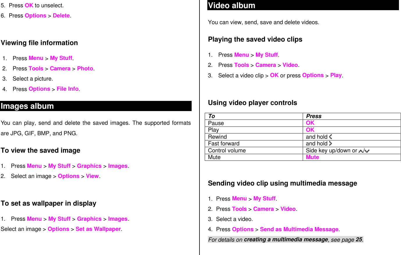5. Press OK to unselect.  6. Press Options &gt; Delete.  Viewing file information 1. Press Menu &gt; My Stuff. 2. Press Tools &gt; Camera &gt; Photo. 3. Select a picture. 4. Press Options &gt; File Info.  Images album You can play, send and delete the saved images. The supported formats are JPG, GIF, BMP, and PNG. To view the saved image 1. Press Menu &gt; My Stuff &gt; Graphics &gt; Images. 2. Select an image &gt; Options &gt; View.  To set as wallpaper in display 1. Press Menu &gt; My Stuff &gt; Graphics &gt; Images. Select an image &gt; Options &gt; Set as Wallpaper.  Video album You can view, send, save and delete videos. Playing the saved video clips  1. Press Menu &gt; My Stuff. 2. Press Tools &gt; Camera &gt; Video. 3. Select a video clip &gt; OK or press Options &gt; Play.  Using video player controls To Press Pause   OK Play OK Rewind and hold    Fast forward and hold    Control volume Side key up/down or  / Mute Mute  Sending video clip using multimedia message 1. Press Menu &gt; My Stuff. 2. Press Tools &gt; Camera &gt; Video. 3. Select a video. 4. Press Options &gt; Send as Multimedia Message. For details on creating a multimedia message, see page 25.  