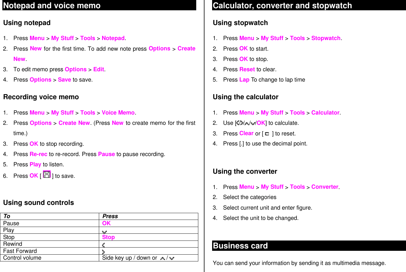 Notepad and voice memo Using notepad 1. Press Menu &gt; My Stuff &gt; Tools &gt; Notepad. 2. Press New for the first time. To add new note press Options &gt; Create New. 3. To edit memo press Options &gt; Edit.  4. Press Options &gt; Save to save. Recording voice memo 1. Press Menu &gt; My Stuff &gt; Tools &gt; Voice Memo. 2. Press Options &gt; Create New. (Press New to create memo for the first time.) 3. Press OK to stop recording.  4. Press Re-rec to re-record. Press Pause to pause recording. 5. Press Play to listen.   6. Press OK [   ] to save.  Using sound controls To Press Pause   OK Play  Stop   Stop Rewind   Fast Forward  Control volume Side key up / down or    /    Calculator, converter and stopwatch Using stopwatch 1. Press Menu &gt; My Stuff &gt; Tools &gt; Stopwatch. 2. Press OK to start. 3. Press OK to stop. 4. Press Reset to clear.  5. Press Lap To change to lap time Using the calculator 1. Press Menu &gt; My Stuff &gt; Tools &gt; Calculator. 2. Use [ / / / /OK] to calculate. 3. Press Clear or [    ] to reset.  4. Press [.] to use the decimal point.  Using the converter 1. Press Menu &gt; My Stuff &gt; Tools &gt; Converter. 2. Select the categories  3. Select current unit and enter figure.  4. Select the unit to be changed.  Business card You can send your information by sending it as multimedia message. 