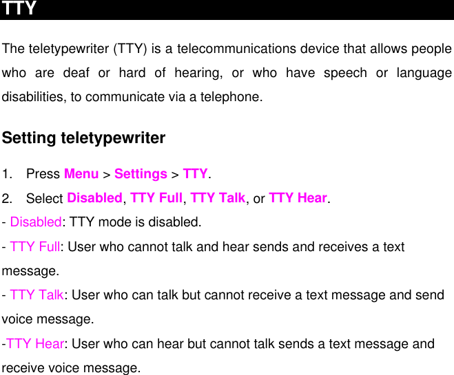 TTY The teletypewriter (TTY) is a telecommunications device that allows people who are deaf or hard of hearing, or who have speech or language disabilities, to communicate via a telephone. Setting teletypewriter 1. Press Menu &gt; Settings &gt; TTY. 2. Select Disabled, TTY Full, TTY Talk, or TTY Hear. - Disabled: TTY mode is disabled. - TTY Full: User who cannot talk and hear sends and receives a text message. - TTY Talk: User who can talk but cannot receive a text message and send voice message. -TTY Hear: User who can hear but cannot talk sends a text message and receive voice message.    