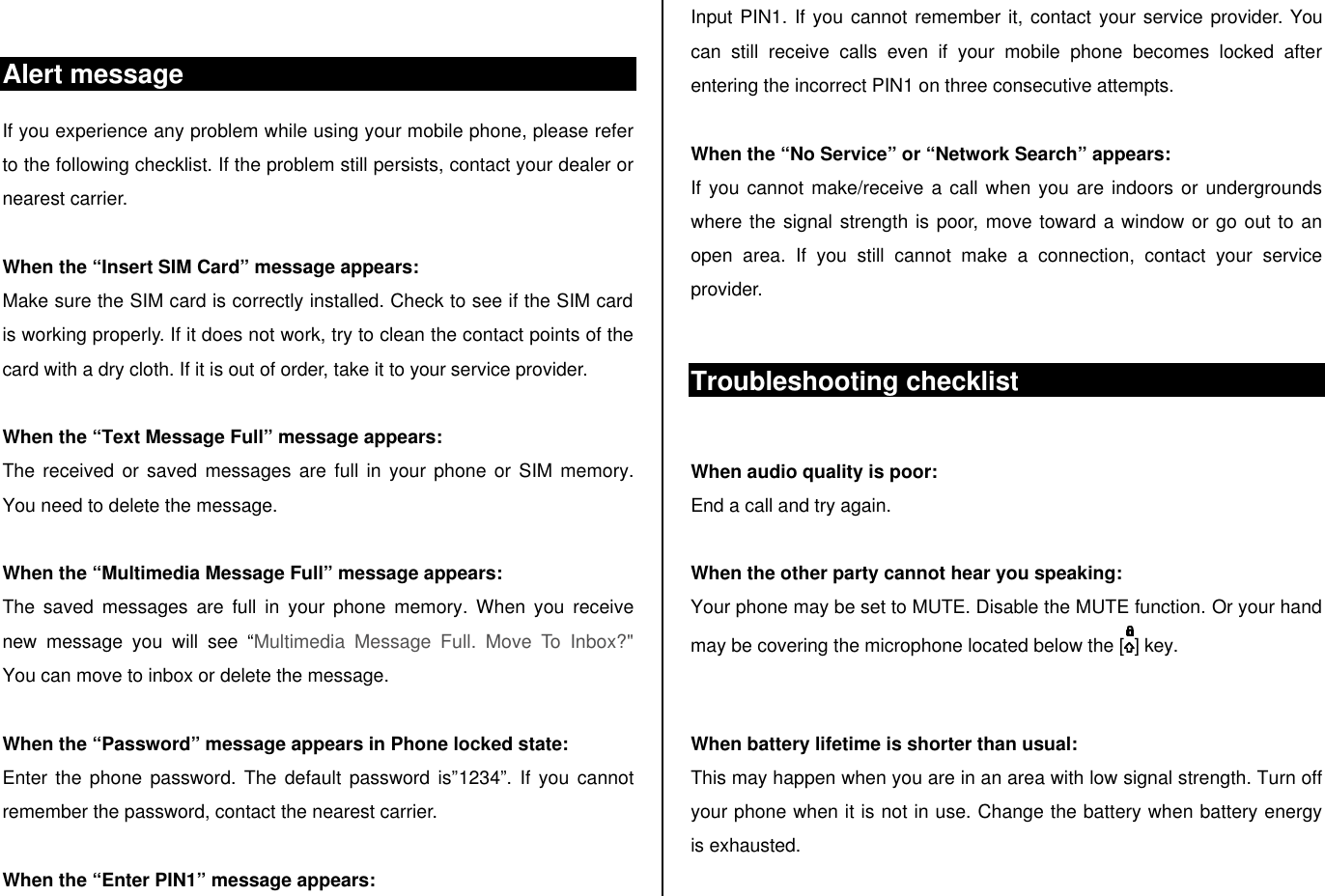 Alert message If you experience any problem while using your mobile phone, please refer to the following checklist. If the problem still persists, contact your dealer or nearest carrier.  When the “Insert SIM Card” message appears:  Make sure the SIM card is correctly installed. Check to see if the SIM card is working properly. If it does not work, try to clean the contact points of the card with a dry cloth. If it is out of order, take it to your service provider.  When the “Text Message Full” message appears: The received or saved messages are full in your phone or SIM memory. You need to delete the message.  When the “Multimedia Message Full” message appears: The saved messages are full in your phone memory. When you receive new message you will see “Multimedia Message Full. Move To Inbox?&quot;  You can move to inbox or delete the message.   When the “Password” message appears in Phone locked state: Enter the phone password. The default password is”1234”. If you cannot remember the password, contact the nearest carrier.  When the “Enter PIN1” message appears: Input PIN1. If you cannot remember it, contact your service provider. You can still receive calls even if your mobile phone becomes locked after entering the incorrect PIN1 on three consecutive attempts.  When the “No Service” or “Network Search” appears: If you cannot make/receive a call when you are indoors or undergrounds where the signal strength is poor, move toward a window or go out to an open area. If you still cannot make a connection, contact your service provider.  Troubleshooting checklist  When audio quality is poor: End a call and try again.   When the other party cannot hear you speaking: Your phone may be set to MUTE. Disable the MUTE function. Or your hand may be covering the microphone located below the [ ] key.   When battery lifetime is shorter than usual: This may happen when you are in an area with low signal strength. Turn off your phone when it is not in use. Change the battery when battery energy is exhausted.  