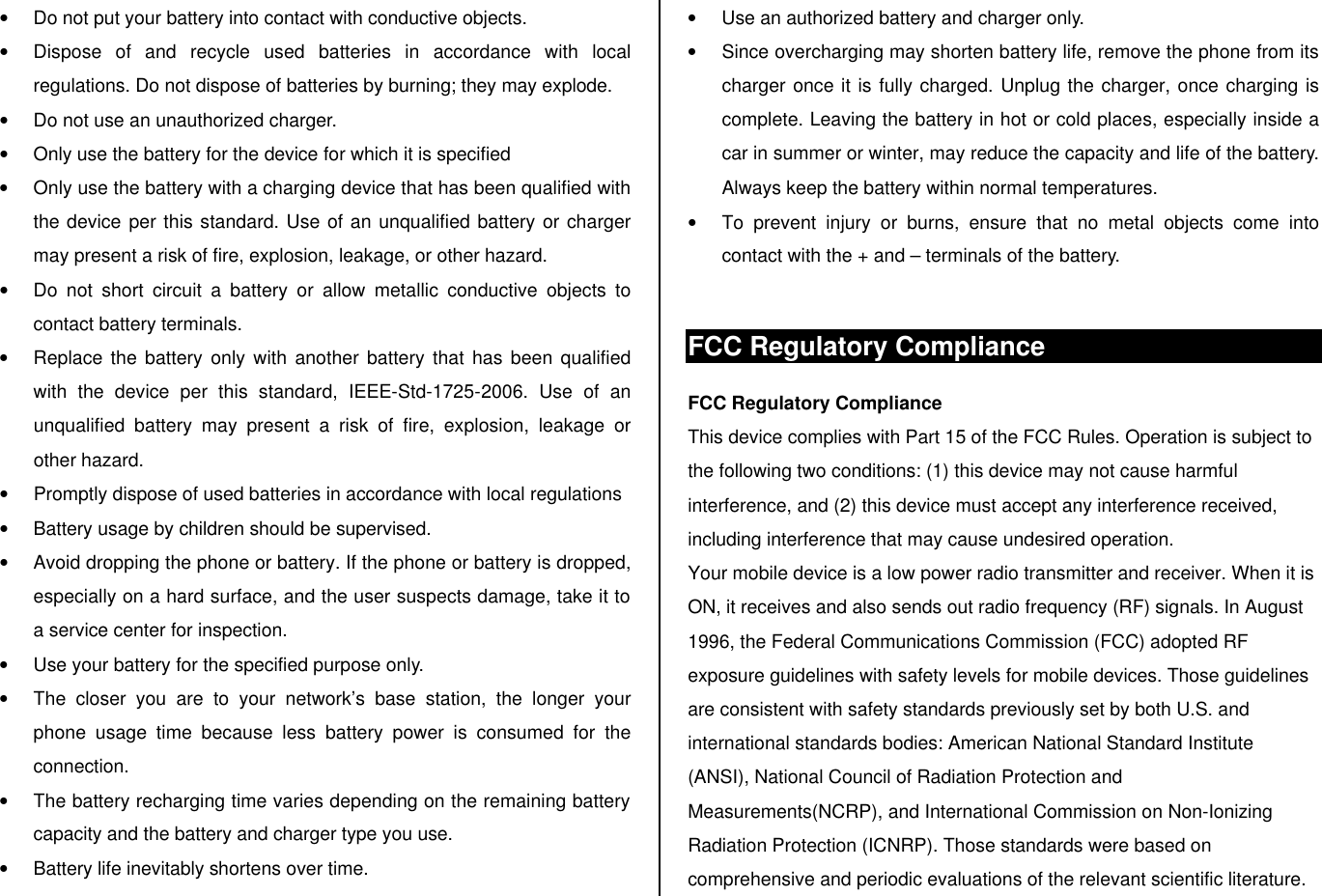 • Do not put your battery into contact with conductive objects.  • Dispose of and recycle used batteries in accordance with local regulations. Do not dispose of batteries by burning; they may explode. • Do not use an unauthorized charger. • Only use the battery for the device for which it is specified • Only use the battery with a charging device that has been qualified with the device per this standard. Use of an unqualified battery or charger may present a risk of fire, explosion, leakage, or other hazard. • Do not short circuit a battery or allow metallic conductive objects to contact battery terminals. • Replace the battery only with another battery that has been qualified with the device per this standard, IEEE-Std-1725-2006. Use of an unqualified battery may present a risk of fire, explosion, leakage or other hazard. • Promptly dispose of used batteries in accordance with local regulations • Battery usage by children should be supervised. • Avoid dropping the phone or battery. If the phone or battery is dropped, especially on a hard surface, and the user suspects damage, take it to a service center for inspection. • Use your battery for the specified purpose only. • The closer you are to your network’s base station, the longer your phone usage time because less battery power is consumed for the connection. • The battery recharging time varies depending on the remaining battery capacity and the battery and charger type you use. • Battery life inevitably shortens over time. • Use an authorized battery and charger only.  • Since overcharging may shorten battery life, remove the phone from its charger once it is fully charged. Unplug the charger, once charging is complete. Leaving the battery in hot or cold places, especially inside a car in summer or winter, may reduce the capacity and life of the battery. Always keep the battery within normal temperatures.  • To prevent injury or burns, ensure that no metal objects come into contact with the + and – terminals of the battery.  FCC Regulatory Compliance FCC Regulatory Compliance This device complies with Part 15 of the FCC Rules. Operation is subject to the following two conditions: (1) this device may not cause harmful interference, and (2) this device must accept any interference received, including interference that may cause undesired operation. Your mobile device is a low power radio transmitter and receiver. When it is ON, it receives and also sends out radio frequency (RF) signals. In August 1996, the Federal Communications Commission (FCC) adopted RF exposure guidelines with safety levels for mobile devices. Those guidelines are consistent with safety standards previously set by both U.S. and international standards bodies: American National Standard Institute (ANSI), National Council of Radiation Protection and Measurements(NCRP), and International Commission on Non-Ionizing Radiation Protection (ICNRP). Those standards were based on comprehensive and periodic evaluations of the relevant scientific literature. 