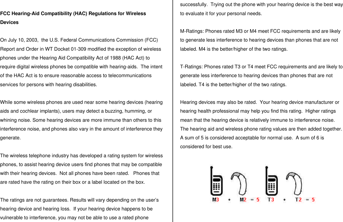  FCC Hearing-Aid Compatibility (HAC) Regulations for Wireless Devices  On July 10, 2003,  the U.S. Federal Communications Commission (FCC) Report and Order in WT Docket 01-309 modified the exception of wireless phones under the Hearing Aid Compatibility Act of 1988 (HAC Act) to require digital wireless phones be compatible with hearing-aids.  The intent of the HAC Act is to ensure reasonable access to telecommunications services for persons with hearing disabilities.    While some wireless phones are used near some hearing devices (hearing aids and cochlear implants), users may detect a buzzing, humming, or whining noise. Some hearing devices are more immune than others to this interference noise, and phones also vary in the amount of interference they generate.  The wireless telephone industry has developed a rating system for wireless phones, to assist hearing device users find phones that may be compatible with their hearing devices.  Not all phones have been rated.   Phones that are rated have the rating on their box or a label located on the box.   The ratings are not guarantees. Results will vary depending on the user’s hearing device and hearing loss.  If your hearing device happens to be vulnerable to interference, you may not be able to use a rated phone successfully.  Trying out the phone with your hearing device is the best way to evaluate it for your personal needs.  M-Ratings: Phones rated M3 or M4 meet FCC requirements and are likely to generate less interference to hearing devices than phones that are not labeled. M4 is the better/higher of the two ratings.  T-Ratings: Phones rated T3 or T4 meet FCC requirements and are likely to generate less interference to hearing devices than phones that are not labeled. T4 is the better/higher of the two ratings.  Hearing devices may also be rated.  Your hearing device manufacturer or hearing health professional may help you find this rating.  Higher ratings mean that the hearing device is relatively immune to interference noise. The hearing aid and wireless phone rating values are then added together. A sum of 5 is considered acceptable for normal use.  A sum of 6 is considered for best use.     