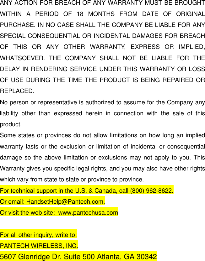 ANY ACTION FOR BREACH OF ANY WARRANTY MUST BE BROUGHT WITHIN A PERIOD OF 18 MONTHS FROM DATE OF ORIGINAL PURCHASE. IN NO CASE SHALL THE COMPANY BE LIABLE FOR ANY SPECIAL CONSEQUENTIAL OR INCIDENTAL DAMAGES FOR BREACH OF THIS OR ANY OTHER WARRANTY, EXPRESS OR IMPLIED, WHATSOEVER. THE COMPANY SHALL NOT BE LIABLE FOR THE DELAY IN RENDERING SERVICE UNDER THIS WARRANTY OR LOSS OF USE DURING THE TIME THE PRODUCT IS BEING REPAIRED OR REPLACED. No person or representative is authorized to assume for the Company any liability other than expressed herein in connection with the sale of this product. Some states or provinces do not allow limitations on how long an implied warranty lasts or the exclusion or limitation of incidental or consequential damage so the above limitation or exclusions may not apply to you. This Warranty gives you specific legal rights, and you may also have other rights which vary from state to state or province to province. For technical support in the U.S. &amp; Canada, call (800) 962-8622. Or email: HandsetHelp@Pantech.com. Or visit the web site:  www.pantechusa.com  For all other inquiry, write to: PANTECH WIRELESS, INC. 5607 Glenridge Dr. Suite 500 Atlanta, GA 30342 