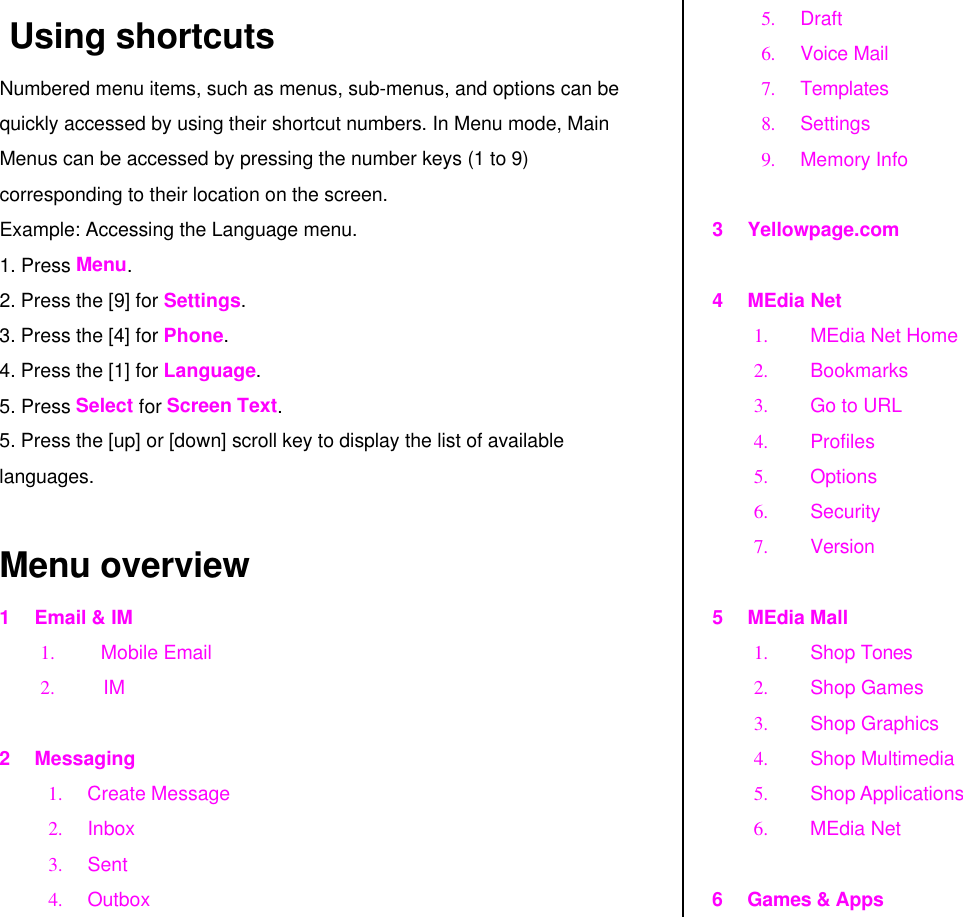  Using shortcuts Numbered menu items, such as menus, sub-menus, and options can be quickly accessed by using their shortcut numbers. In Menu mode, Main Menus can be accessed by pressing the number keys (1 to 9) corresponding to their location on the screen. Example: Accessing the Language menu. 1. Press Menu. 2. Press the [9] for Settings. 3. Press the [4] for Phone. 4. Press the [1] for Language. 5. Press Select for Screen Text. 5. Press the [up] or [down] scroll key to display the list of available languages.  Menu overview 1 Email &amp; IM 1. Mobile Email 2. IM  2 Messaging 1. Create Message 2. Inbox 3. Sent 4. Outbox  5. Draft  6. Voice Mail 7. Templates 8. Settings 9. Memory Info  3 Yellowpage.com  4 MEdia Net 1. MEdia Net Home  2. Bookmarks 3. Go to URL 4. Profiles 5. Options 6. Security 7. Version  5 MEdia Mall 1. Shop Tones 2. Shop Games 3. Shop Graphics 4. Shop Multimedia 5. Shop Applications 6. MEdia Net   6 Games &amp; Apps 