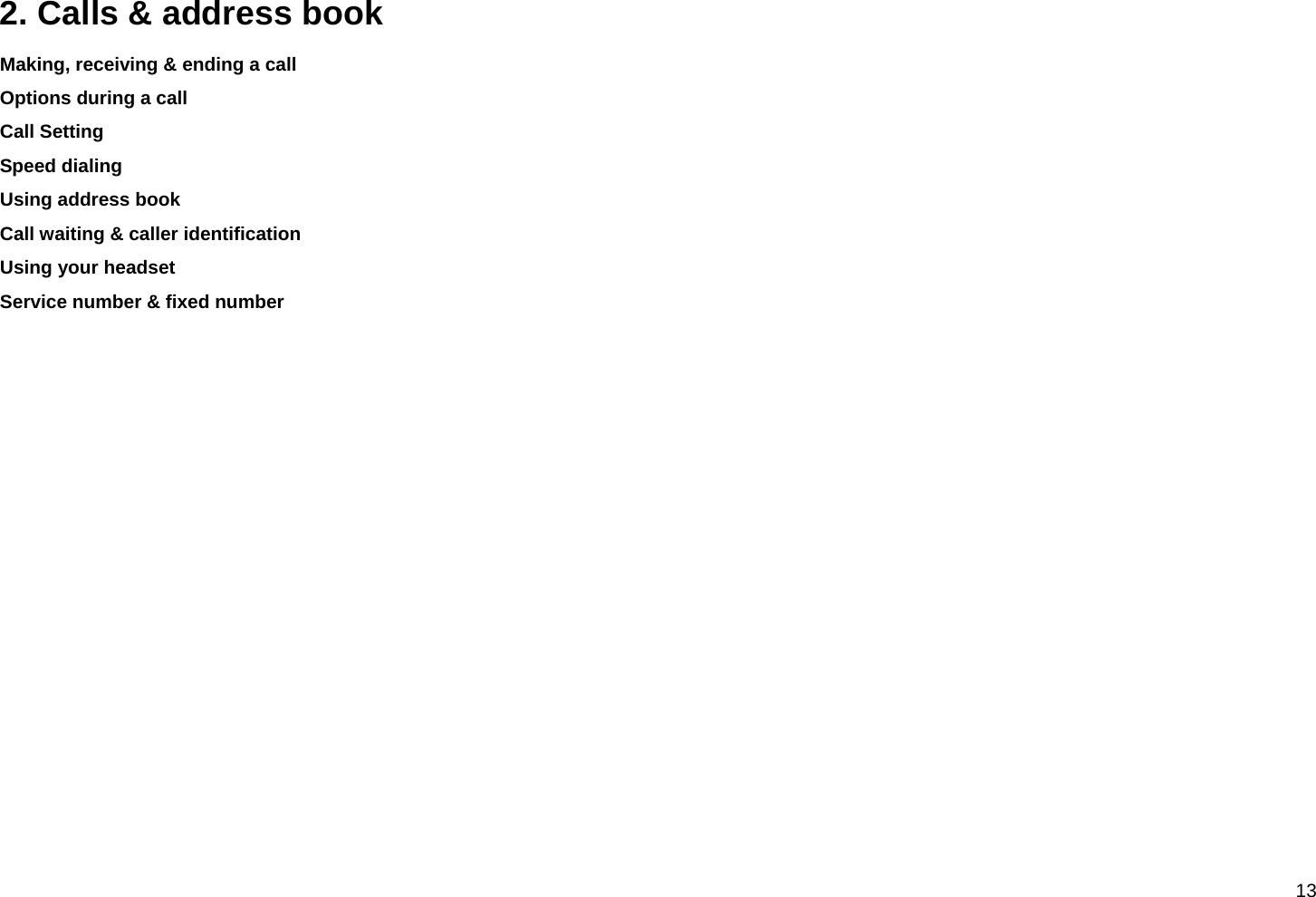  13 2. Calls &amp; address book Making, receiving &amp; ending a call Options during a call Call Setting Speed dialing Using address book Call waiting &amp; caller identification Using your headset Service number &amp; fixed number           